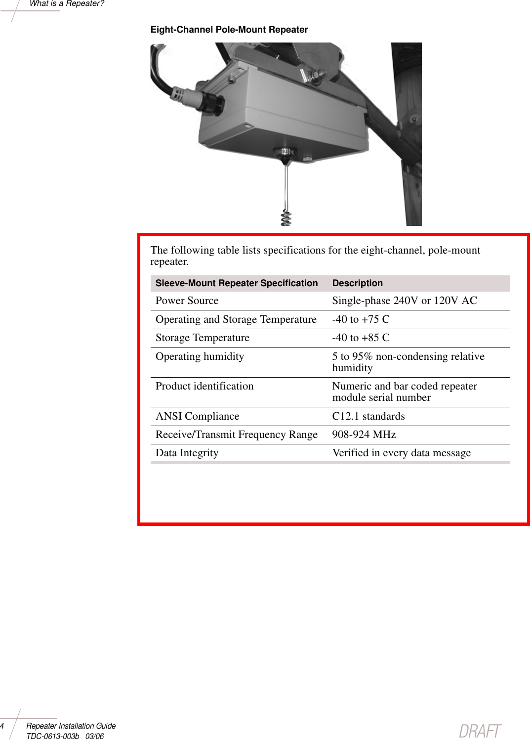 DRAFT4 Repeater Installation Guide TDC-0613-003b   03/06What is a Repeater?Eight-Channel Pole-Mount Repeater The following table lists specifications for the eight-channel, pole-mount repeater.Sleeve-Mount Repeater Specification DescriptionPower Source Single-phase 240V or 120V ACOperating and Storage Temperature -40 to +75 C Storage Temperature -40 to +85 C Operating humidity 5 to 95% non-condensing relative humidityProduct identification Numeric and bar coded repeater module serial numberANSI Compliance C12.1 standardsReceive/Transmit Frequency Range 908-924 MHzData Integrity Verified in every data message