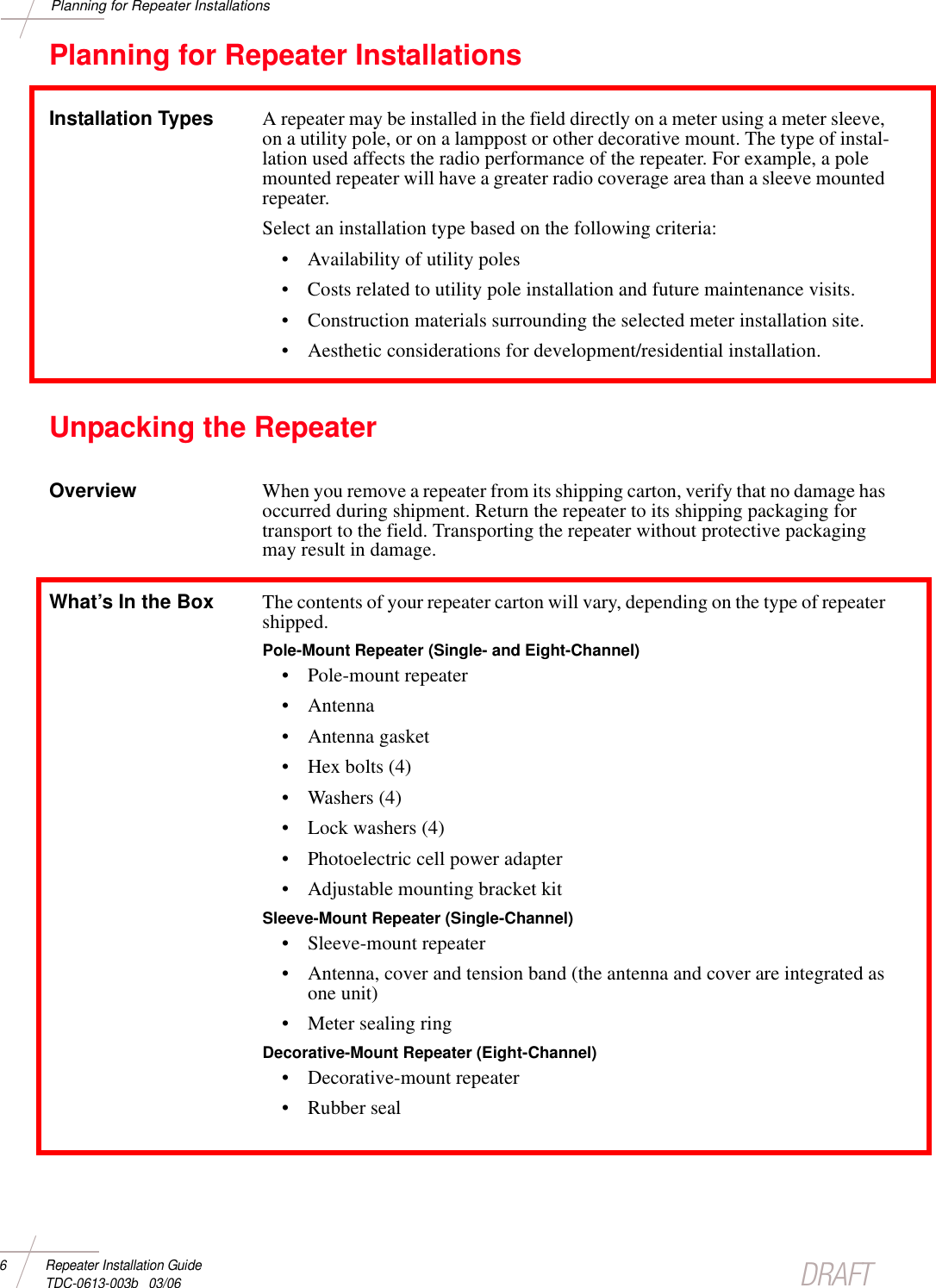 DRAFT6 Repeater Installation Guide TDC-0613-003b   03/06Planning for Repeater InstallationsPlanning for Repeater InstallationsInstallation Types A repeater may be installed in the field directly on a meter using a meter sleeve, on a utility pole, or on a lamppost or other decorative mount. The type of instal-lation used affects the radio performance of the repeater. For example, a pole mounted repeater will have a greater radio coverage area than a sleeve mounted repeater. Select an installation type based on the following criteria:• Availability of utility poles• Costs related to utility pole installation and future maintenance visits.• Construction materials surrounding the selected meter installation site.• Aesthetic considerations for development/residential installation. Unpacking the RepeaterOverview When you remove a repeater from its shipping carton, verify that no damage has occurred during shipment. Return the repeater to its shipping packaging for transport to the field. Transporting the repeater without protective packaging may result in damage.What’s In the Box The contents of your repeater carton will vary, depending on the type of repeater shipped. Pole-Mount Repeater (Single- and Eight-Channel)• Pole-mount repeater•Antenna• Antenna gasket• Hex bolts (4)• Washers (4)• Lock washers (4)• Photoelectric cell power adapter• Adjustable mounting bracket kitSleeve-Mount Repeater (Single-Channel) • Sleeve-mount repeater• Antenna, cover and tension band (the antenna and cover are integrated as one unit)• Meter sealing ringDecorative-Mount Repeater (Eight-Channel)• Decorative-mount repeater• Rubber seal