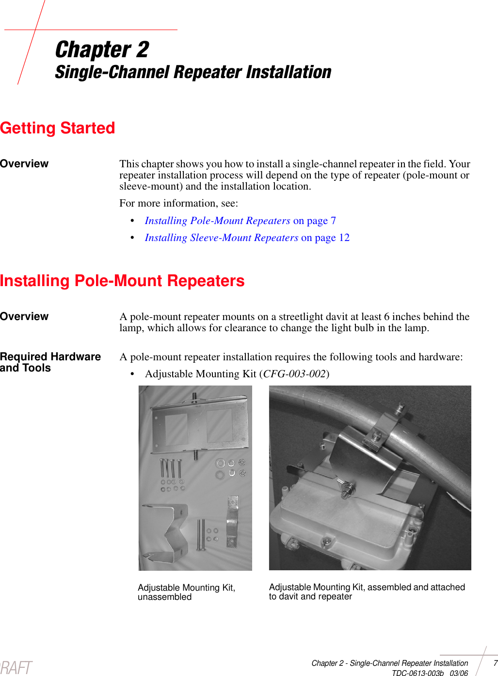 DRAFTChapter 2 - Single-Channel Repeater Installation 7 TDC-0613-003b   03/06Chapter 2Single-Channel Repeater InstallationGetting StartedOverview This chapter shows you how to install a single-channel repeater in the field. Your repeater installation process will depend on the type of repeater (pole-mount or sleeve-mount) and the installation location. For more information, see: •Installing Pole-Mount Repeaters on page 7•Installing Sleeve-Mount Repeaters on page 12Installing Pole-Mount RepeatersOverview A pole-mount repeater mounts on a streetlight davit at least 6 inches behind the lamp, which allows for clearance to change the light bulb in the lamp. Required Hardware and Tools A pole-mount repeater installation requires the following tools and hardware:• Adjustable Mounting Kit (CFG-003-002) Adjustable Mounting Kit, unassembled Adjustable Mounting Kit, assembled and attached to davit and repeater