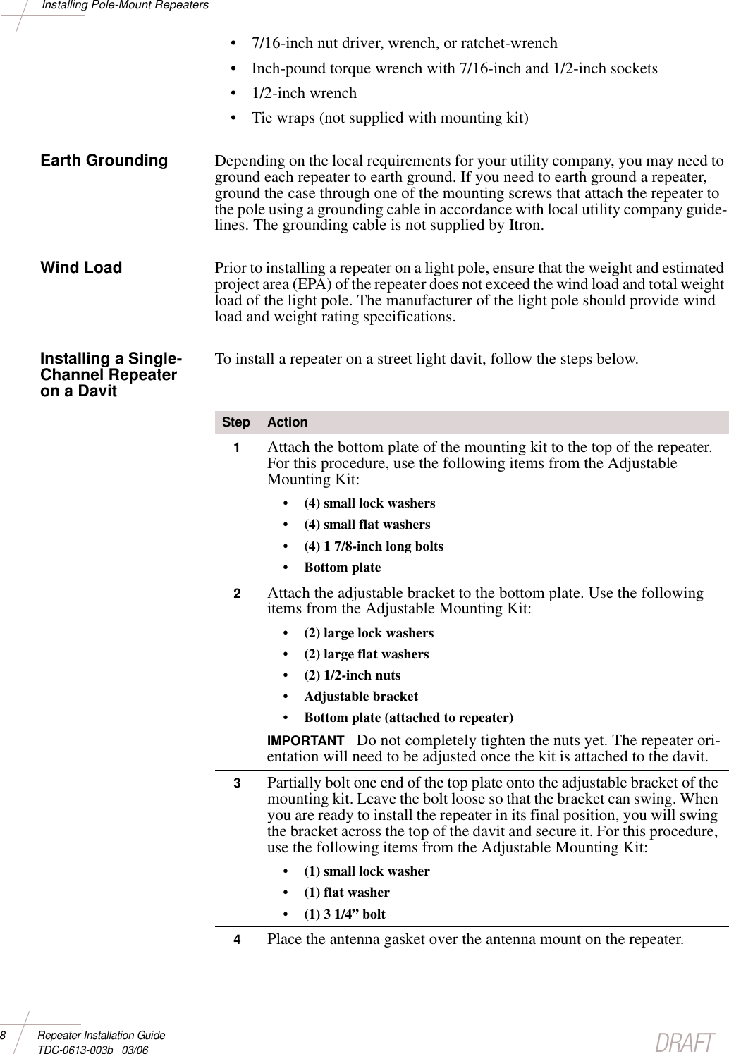 DRAFT8 Repeater Installation Guide TDC-0613-003b   03/06Installing Pole-Mount Repeaters• 7/16-inch nut driver, wrench, or ratchet-wrench• Inch-pound torque wrench with 7/16-inch and 1/2-inch sockets• 1/2-inch wrench• Tie wraps (not supplied with mounting kit)Earth Grounding Depending on the local requirements for your utility company, you may need to ground each repeater to earth ground. If you need to earth ground a repeater, ground the case through one of the mounting screws that attach the repeater to the pole using a grounding cable in accordance with local utility company guide-lines. The grounding cable is not supplied by Itron.Wind Load Prior to installing a repeater on a light pole, ensure that the weight and estimated project area (EPA) of the repeater does not exceed the wind load and total weight load of the light pole. The manufacturer of the light pole should provide wind load and weight rating specifications.Installing a Single-Channel Repeater on a Davit To install a repeater on a street light davit, follow the steps below.Step Action1Attach the bottom plate of the mounting kit to the top of the repeater. For this procedure, use the following items from the Adjustable Mounting Kit: • (4) small lock washers• (4) small flat washers• (4) 1 7/8-inch long bolts        • Bottom plate2Attach the adjustable bracket to the bottom plate. Use the following items from the Adjustable Mounting Kit: • (2) large lock washers• (2) large flat washers• (2) 1/2-inch nuts• Adjustable bracket • Bottom plate (attached to repeater)IMPORTANT  Do not completely tighten the nuts yet. The repeater ori-entation will need to be adjusted once the kit is attached to the davit. 3Partially bolt one end of the top plate onto the adjustable bracket of the mounting kit. Leave the bolt loose so that the bracket can swing. When you are ready to install the repeater in its final position, you will swing the bracket across the top of the davit and secure it. For this procedure, use the following items from the Adjustable Mounting Kit: • (1) small lock washer• (1) flat washer• (1) 3 1/4” bolt4Place the antenna gasket over the antenna mount on the repeater.