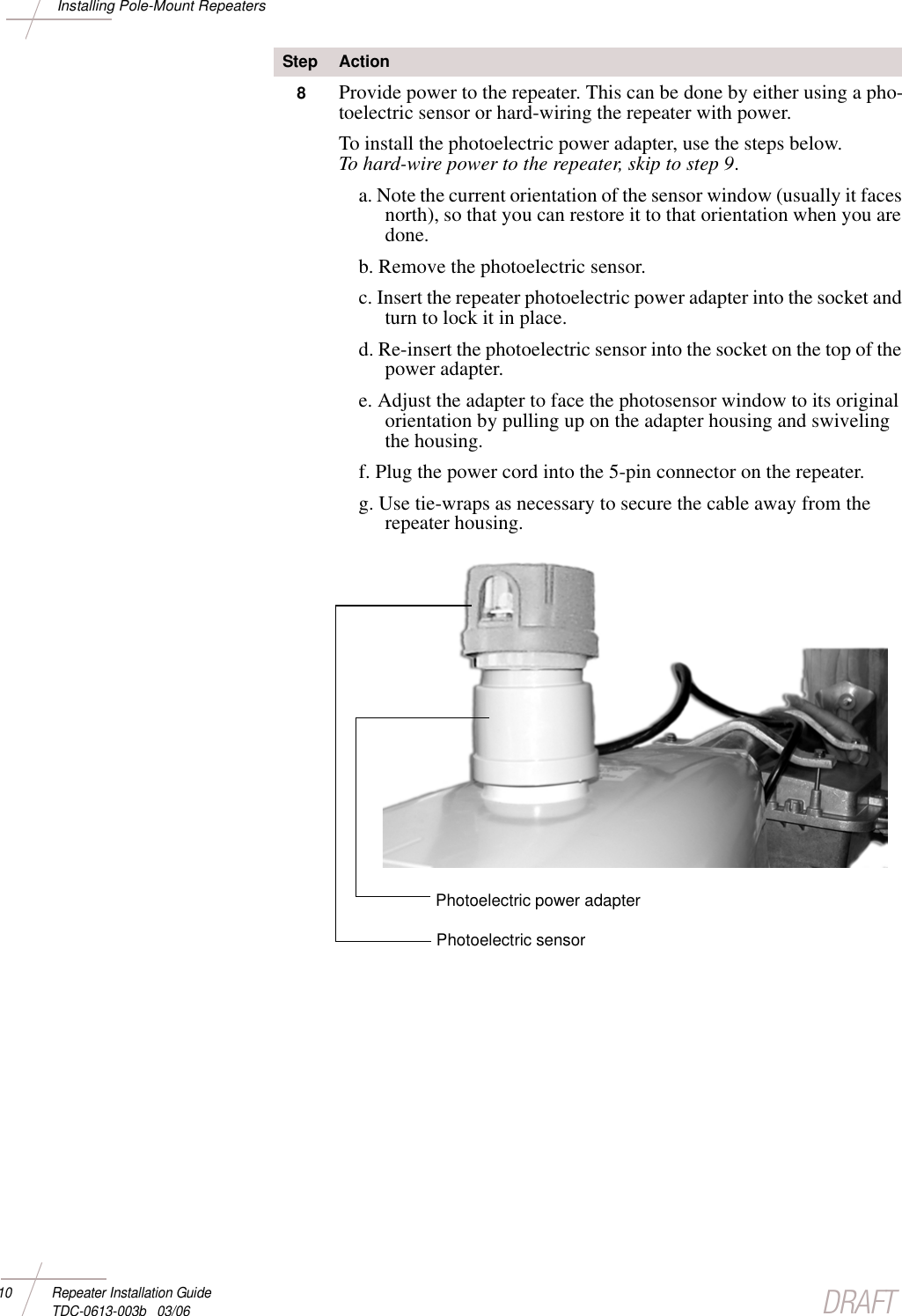 DRAFT10 Repeater Installation Guide TDC-0613-003b   03/06Installing Pole-Mount Repeaters8Provide power to the repeater. This can be done by either using a pho-toelectric sensor or hard-wiring the repeater with power. To install the photoelectric power adapter, use the steps below. To hard-wire power to the repeater, skip to step 9. a. Note the current orientation of the sensor window (usually it faces north), so that you can restore it to that orientation when you are done.b. Remove the photoelectric sensor.c. Insert the repeater photoelectric power adapter into the socket and turn to lock it in place.d. Re-insert the photoelectric sensor into the socket on the top of the power adapter.e. Adjust the adapter to face the photosensor window to its original orientation by pulling up on the adapter housing and swiveling the housing.f. Plug the power cord into the 5-pin connector on the repeater. g. Use tie-wraps as necessary to secure the cable away from the repeater housing. Step ActionPhotoelectric power adapterPhotoelectric sensor