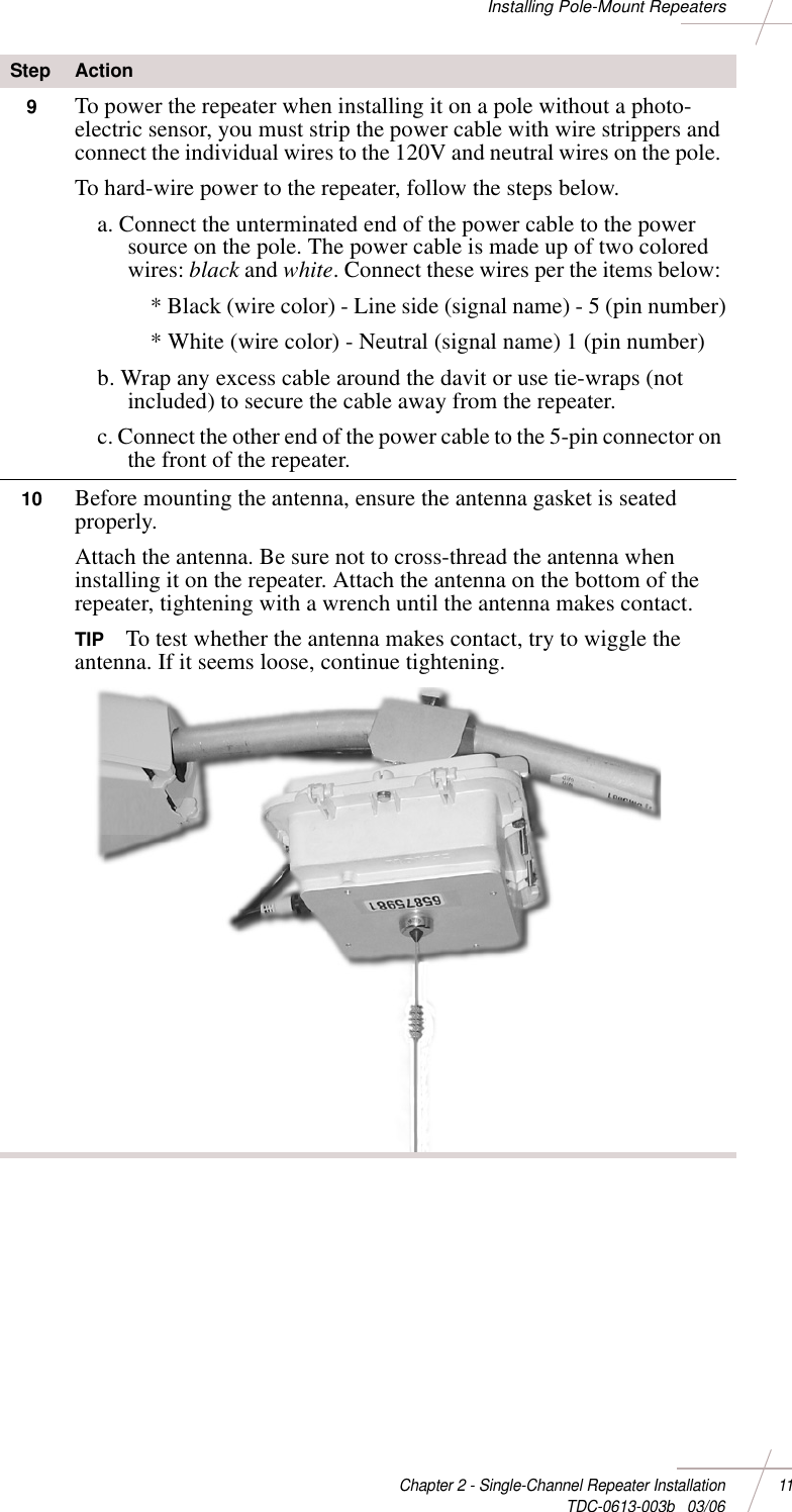DRAFTChapter 2 - Single-Channel Repeater Installation 11 TDC-0613-003b   03/06Installing Pole-Mount Repeaters9To power the repeater when installing it on a pole without a photo-electric sensor, you must strip the power cable with wire strippers and connect the individual wires to the 120V and neutral wires on the pole. To hard-wire power to the repeater, follow the steps below. a. Connect the unterminated end of the power cable to the power source on the pole. The power cable is made up of two colored wires: black and white. Connect these wires per the items below: * Black (wire color) - Line side (signal name) - 5 (pin number)* White (wire color) - Neutral (signal name) 1 (pin number)b. Wrap any excess cable around the davit or use tie-wraps (not included) to secure the cable away from the repeater. c. Connect the other end of the power cable to the 5-pin connector on the front of the repeater. 10 Before mounting the antenna, ensure the antenna gasket is seated properly. Attach the antenna. Be sure not to cross-thread the antenna when installing it on the repeater. Attach the antenna on the bottom of the repeater, tightening with a wrench until the antenna makes contact. TIP To test whether the antenna makes contact, try to wiggle the antenna. If it seems loose, continue tightening.Step Action