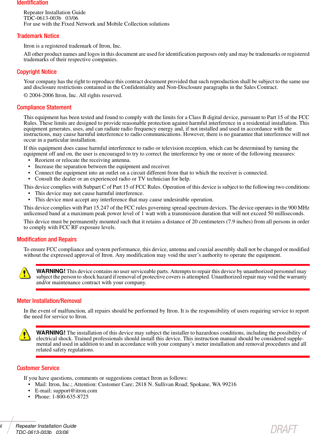 ii Repeater Installation Guide  TDC-0613-003b   03/06 DRAFTIdentificationRepeater Installation Guide TDC-0613-003b   03/06For use with the Fixed Network and Mobile Collection solutionsTrademark NoticeItron is a registered trademark of Itron, Inc.All other product names and logos in this document are used for identification purposes only and may be trademarks or registered trademarks of their respective companies.Copyright NoticeYour company has the right to reproduce this contract document provided that such reproduction shall be subject to the same use and disclosure restrictions contained in the Confidentiality and Non-Disclosure paragraphs in the Sales Contract.© 2004-2006 Itron, Inc. All rights reserved.Compliance StatementThis equipment has been tested and found to comply with the limits for a Class B digital device, pursuant to Part 15 of the FCC Rules. These limits are designed to provide reasonable protection against harmful interference in a residential installation. This equipment generates, uses, and can radiate radio frequency energy and, if not installed and used in accordance with the instructions, may cause harmful interference to radio communications. However, there is no guarantee that interference will not occur in a particular installation.If this equipment does cause harmful interference to radio or television reception, which can be determined by turning the equipment off and on, the user is encouraged to try to correct the interference by one or more of the following measures:• Reorient or relocate the receiving antenna.• Increase the separation between the equipment and receiver.• Connect the equipment into an outlet on a circuit different from that to which the receiver is connected.• Consult the dealer or an experienced radio or TV technician for help.This device complies with Subpart C of Part 15 of FCC Rules. Operation of this device is subject to the following two conditions:• This device may not cause harmful interference.• This device must accept any interference that may cause undesirable operation.This device complies with Part 15.247 of the FCC rules governing spread spectrum devices. The device operates in the 900 MHz unlicensed band at a maximum peak power level of 1 watt with a transmission duration that will not exceed 50 milliseconds. This device must be permanently mounted such that it retains a distance of 20 centimeters (7.9 inches) from all persons in order to comply with FCC RF exposure levels.Modification and RepairsTo ensure FCC compliance and system performance, this device, antenna and coaxial assembly shall not be changed or modified without the expressed approval of Itron. Any modification may void the user’s authority to operate the equipment.Meter Installation/RemovalIn the event of malfunction, all repairs should be performed by Itron. It is the responsibility of users requiring service to report the need for service to Itron. Customer ServiceIf you have questions, comments or suggestions contact Itron as follows: • Mail: Itron, Inc.; Attention: Customer Care; 2818 N. Sullivan Road; Spokane, WA 99216• E-mail: support@itron.com• Phone: 1-800-635-8725WARNING! This device contains no user serviceable parts. Attempts to repair this device by unauthorized personnel may subject the person to shock hazard if removal of protective covers is attempted. Unauthorized repair may void the warranty and/or maintenance contract with your company.WARNING! The installation of this device may subject the installer to hazardous conditions, including the possibility of electrical shock. Trained professionals should install this device. This instruction manual should be considered supple-mental and used in addition to and in accordance with your company’s meter installation and removal procedures and all related safety regulations.