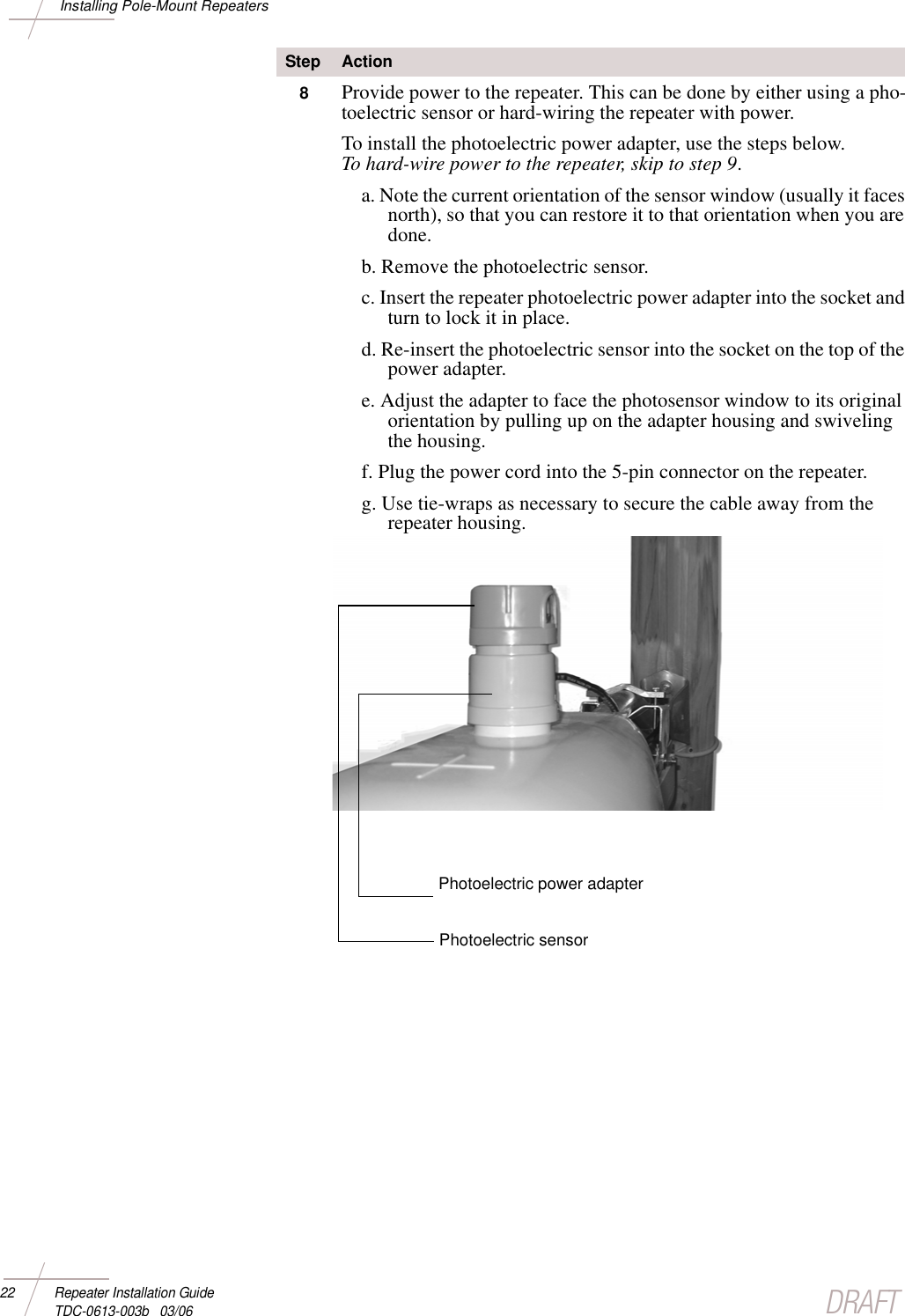 DRAFT22 Repeater Installation Guide TDC-0613-003b   03/06Installing Pole-Mount Repeaters8Provide power to the repeater. This can be done by either using a pho-toelectric sensor or hard-wiring the repeater with power. To install the photoelectric power adapter, use the steps below. To hard-wire power to the repeater, skip to step 9. a. Note the current orientation of the sensor window (usually it faces north), so that you can restore it to that orientation when you are done.b. Remove the photoelectric sensor.c. Insert the repeater photoelectric power adapter into the socket and turn to lock it in place.d. Re-insert the photoelectric sensor into the socket on the top of the power adapter.e. Adjust the adapter to face the photosensor window to its original orientation by pulling up on the adapter housing and swiveling the housing.f. Plug the power cord into the 5-pin connector on the repeater. g. Use tie-wraps as necessary to secure the cable away from the repeater housing. Step ActionPhotoelectric power adapterPhotoelectric sensor