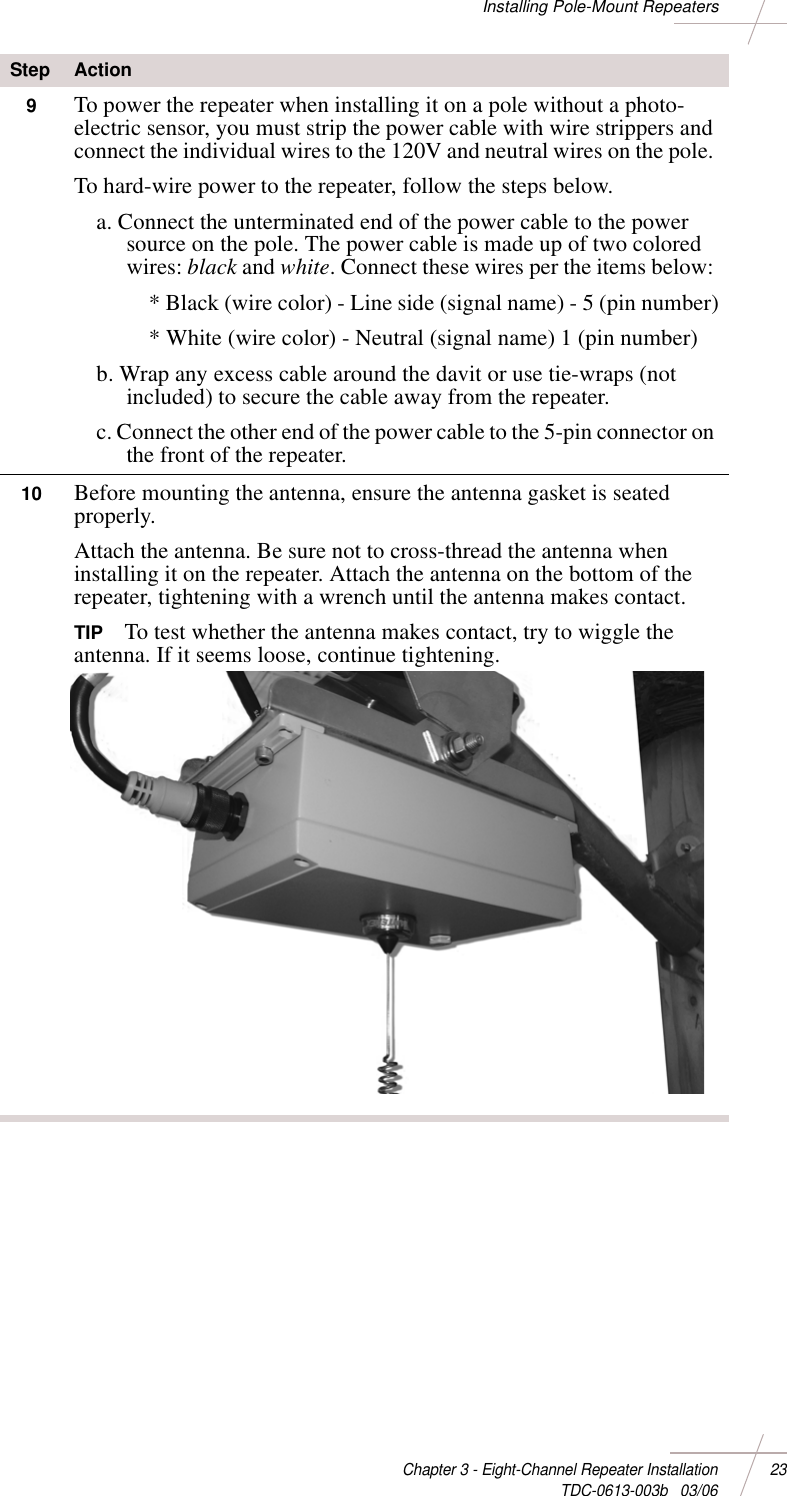 DRAFTChapter 3 - Eight-Channel Repeater Installation 23 TDC-0613-003b   03/06Installing Pole-Mount Repeaters9To power the repeater when installing it on a pole without a photo-electric sensor, you must strip the power cable with wire strippers and connect the individual wires to the 120V and neutral wires on the pole. To hard-wire power to the repeater, follow the steps below. a. Connect the unterminated end of the power cable to the power source on the pole. The power cable is made up of two colored wires: black and white. Connect these wires per the items below: * Black (wire color) - Line side (signal name) - 5 (pin number)* White (wire color) - Neutral (signal name) 1 (pin number)b. Wrap any excess cable around the davit or use tie-wraps (not included) to secure the cable away from the repeater. c. Connect the other end of the power cable to the 5-pin connector on the front of the repeater. 10 Before mounting the antenna, ensure the antenna gasket is seated properly. Attach the antenna. Be sure not to cross-thread the antenna when installing it on the repeater. Attach the antenna on the bottom of the repeater, tightening with a wrench until the antenna makes contact. TIP To test whether the antenna makes contact, try to wiggle the antenna. If it seems loose, continue tightening.Step Action