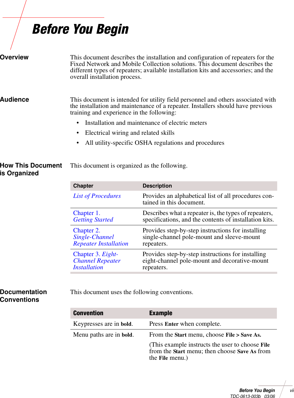 Before You Beginvii TDC-0613-003b   03/06Before You BeginOverview This document describes the installation and configuration of repeaters for the Fixed Network and Mobile Collection solutions. This document describes the different types of repeaters; available installation kits and accessories; and the overall installation process.Audience This document is intended for utility field personnel and others associated with the installation and maintenance of a repeater. Installers should have previous training and experience in the following:• Installation and maintenance of electric meters• Electrical wiring and related skills• All utility-specific OSHA regulations and proceduresHow This Document is Organized This document is organized as the following.Documentation Conventions This document uses the following conventions.Chapter DescriptionList of Procedures Provides an alphabetical list of all procedures con-tained in this document.Chapter 1.Getting Started Describes what a repeater is, the types of repeaters, specifications, and the contents of installation kits.Chapter 2.Single-Channel Repeater InstallationProvides step-by-step instructions for installing single-channel pole-mount and sleeve-mount repeaters.Chapter 3. Eight-Channel Repeater InstallationProvides step-by-step instructions for installing eight-channel pole-mount and decorative-mount repeaters.Convention ExampleKeypresses are in bold. Press Enter when complete.Menu paths are in bold.From the Start menu, choose File &gt; Save As. (This example instructs the user to choose File from the Start menu; then choose Save As from the File menu.)