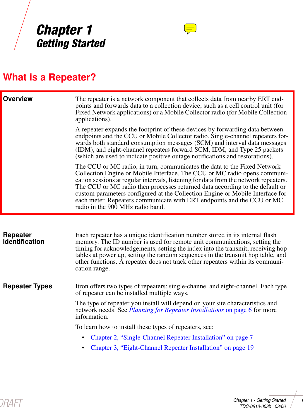 DRAFTChapter 1 - Getting Started 1 TDC-0613-003b   03/06Chapter 1Getting StartedWhat is a Repeater?Overview The repeater is a network component that collects data from nearby ERT end-points and forwards data to a collection device, such as a cell control unit (for Fixed Network applications) or a Mobile Collector radio (for Mobile Collection applications). A repeater expands the footprint of these devices by forwarding data between endpoints and the CCU or Mobile Collector radio. Single-channel repeaters for-wards both standard consumption messages (SCM) and interval data messages (IDM), and eight-channel repeaters forward SCM, IDM, and Type 25 packets (which are used to indicate positive outage notifications and restorations).The CCU or MC radio, in turn, communicates the data to the Fixed Network Collection Engine or Mobile Interface. The CCU or MC radio opens communi-cation sessions at regular intervals, listening for data from the network repeaters. The CCU or MC radio then processes returned data according to the default or custom parameters configured at the Collection Engine or Mobile Interface for each meter. Repeaters communicate with ERT endpoints and the CCU or MC radio in the 900 MHz radio band. Repeater Identification Each repeater has a unique identification number stored in its internal flash memory. The ID number is used for remote unit communications, setting the timing for acknowledgements, setting the index into the transmit, receiving hop tables at power up, setting the random sequences in the transmit hop table, and other functions. A repeater does not track other repeaters within its communi-cation range.Repeater Types Itron offers two types of repeaters: single-channel and eight-channel. Each type of repeater can be installed multiple ways. The type of repeater you install will depend on your site characteristics and network needs. See Planning for Repeater Installations on page 6 for more information. To learn how to install these types of repeaters, see: •Chapter 2, “Single-Channel Repeater Installation” on page 7•Chapter 3, “Eight-Channel Repeater Installation” on page 19