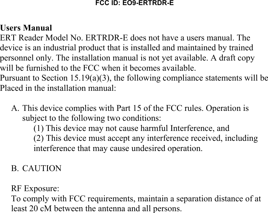 FCC ID: EO9-ERTRDR-E   Users Manual ERT Reader Model No. ERTRDR-E does not have a users manual. The device is an industrial product that is installed and maintained by trained personnel only. The installation manual is not yet available. A draft copy will be furnished to the FCC when it becomes available. Pursuant to Section 15.19(a)(3), the following compliance statements will be Placed in the installation manual:  A. This device complies with Part 15 of the FCC rules. Operation is subject to the following two conditions:  (1) This device may not cause harmful Interference, and  (2) This device must accept any interference received, including interference that may cause undesired operation.  B. CAUTION  RF Exposure: To comply with FCC requirements, maintain a separation distance of at least 20 cM between the antenna and all persons.   