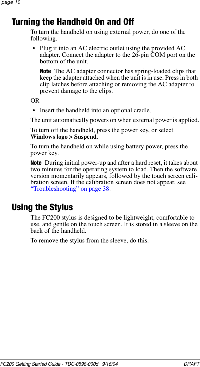 FC200 Getting Started Guide - TDC-0598-000d   9/16/04 DRAFT  page 10Turning the Handheld On and OffTo turn the handheld on using external power, do one of the following.• Plug it into an AC electric outlet using the provided AC adapter. Connect the adapter to the 26-pin COM port on the bottom of the unit. Note The AC adapter connector has spring-loaded clips that keep the adapter attached when the unit is in use. Press in both clip latches before attaching or removing the AC adapter to prevent damage to the clips.OR• Insert the handheld into an optional cradle. The unit automatically powers on when external power is applied.To turn off the handheld, press the power key, or select  Windows logo &gt; Suspend.To turn the handheld on while using battery power, press the power key.Note During initial power-up and after a hard reset, it takes about two minutes for the operating system to load. Then the software version momentarily appears, followed by the touch screen cali-bration screen. If the calibration screen does not appear, see “Troubleshooting” on page 38.Using the StylusThe FC200 stylus is designed to be lightweight, comfortable to use, and gentle on the touch screen. It is stored in a sleeve on the back of the handheld.To remove the stylus from the sleeve, do this.
