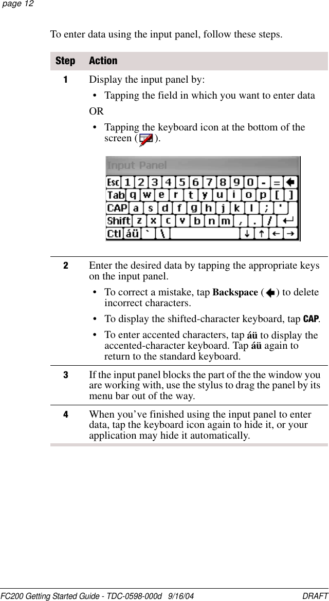 FC200 Getting Started Guide - TDC-0598-000d   9/16/04 DRAFT  page 12To enter data using the input panel, follow these steps.Step Action1Display the input panel by:• Tapping the field in which you want to enter dataOR• Tapping the keyboard icon at the bottom of the screen ( ).2Enter the desired data by tapping the appropriate keys on the input panel.• To correct a mistake, tap Backspace ( ) to delete incorrect characters.• To display the shifted-character keyboard, tap CAP.• To enter accented characters, tap áü to display the accented-character keyboard. Tap áü again to return to the standard keyboard.3If the input panel blocks the part of the the window you are working with, use the stylus to drag the panel by its menu bar out of the way.4When you’ve finished using the input panel to enter data, tap the keyboard icon again to hide it, or your application may hide it automatically.