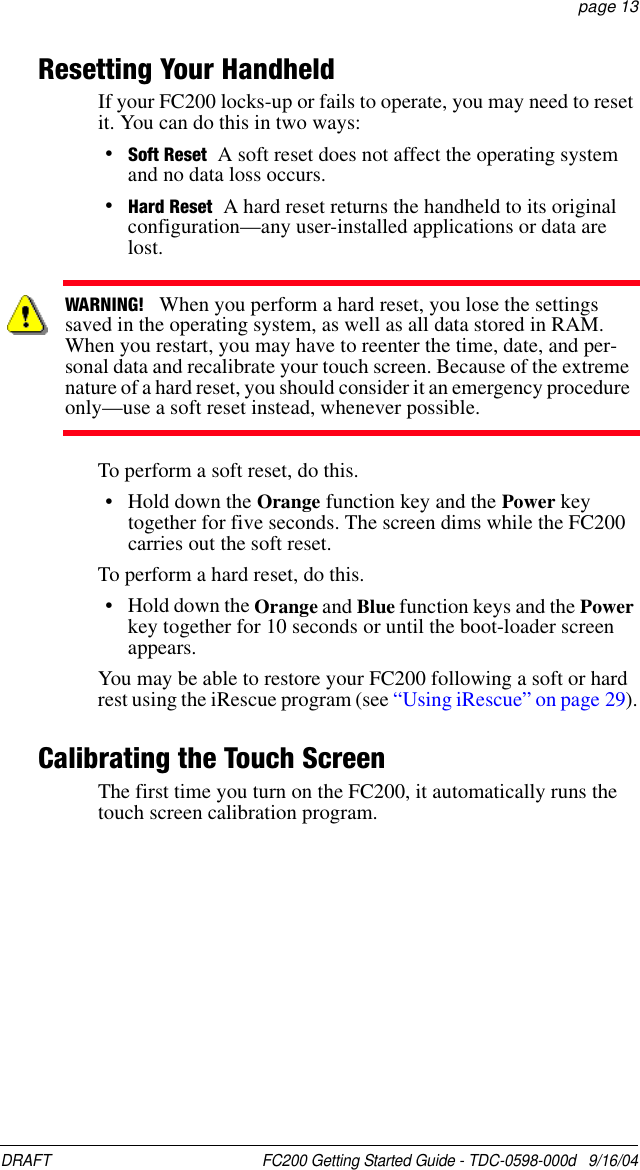 DRAFT  FC200 Getting Started Guide - TDC-0598-000d   9/16/04 page 13Resetting Your HandheldIf your FC200 locks-up or fails to operate, you may need to reset it. You can do this in two ways:•Soft Reset A soft reset does not affect the operating system and no data loss occurs.•Hard Reset A hard reset returns the handheld to its original configuration—any user-installed applications or data are lost.To perform a soft reset, do this.• Hold down the Orange function key and the Power key together for five seconds. The screen dims while the FC200 carries out the soft reset.To perform a hard reset, do this.• Hold down the Orange and Blue function keys and the Power key together for 10 seconds or until the boot-loader screen appears.You may be able to restore your FC200 following a soft or hard rest using the iRescue program (see “Using iRescue” on page 29).Calibrating the Touch ScreenThe first time you turn on the FC200, it automatically runs the touch screen calibration program.WARNING!   When you perform a hard reset, you lose the settings saved in the operating system, as well as all data stored in RAM. When you restart, you may have to reenter the time, date, and per-sonal data and recalibrate your touch screen. Because of the extreme nature of a hard reset, you should consider it an emergency procedure only—use a soft reset instead, whenever possible.