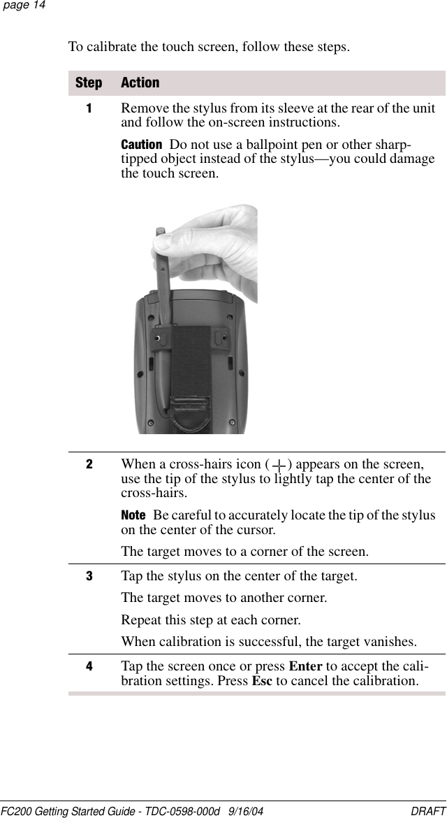 FC200 Getting Started Guide - TDC-0598-000d   9/16/04 DRAFT  page 14To calibrate the touch screen, follow these steps.Step Action1Remove the stylus from its sleeve at the rear of the unit and follow the on-screen instructions.Caution Do not use a ballpoint pen or other sharp-tipped object instead of the stylus—you could damage the touch screen.2When a cross-hairs icon ( ) appears on the screen, use the tip of the stylus to lightly tap the center of the cross-hairs.Note Be careful to accurately locate the tip of the stylus on the center of the cursor.The target moves to a corner of the screen. 3Tap the stylus on the center of the target.The target moves to another corner.Repeat this step at each corner.When calibration is successful, the target vanishes. 4Tap the screen once or press Enter to accept the cali-bration settings. Press Esc to cancel the calibration.