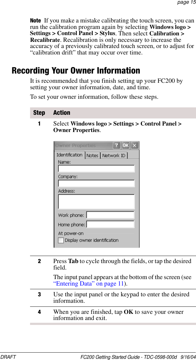 DRAFT  FC200 Getting Started Guide - TDC-0598-000d   9/16/04 page 15Note If you make a mistake calibrating the touch screen, you can run the calibration program again by selecting Windows logo &gt; Settings &gt; Control Panel &gt; Stylus. Then select Calibration &gt; Recalibrate. Recalibration is only necessary to increase the accuracy of a previously calibrated touch screen, or to adjust for “calibration drift” that may occur over time.Recording Your Owner InformationIt is recommended that you finish setting up your FC200 by setting your owner information, date, and time.To set your owner information, follow these steps.Step Action1Select Windows logo &gt; Settings &gt; Control Panel &gt; Owner Properties.2Press Tab to cycle through the fields, or tap the desired field. The input panel appears at the bottom of the screen (see “Entering Data” on page 11).3Use the input panel or the keypad to enter the desired information. 4When you are finished, tap OK to save your owner information and exit.