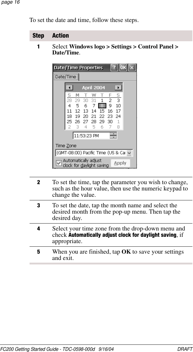 FC200 Getting Started Guide - TDC-0598-000d   9/16/04 DRAFT  page 16To set the date and time, follow these steps.Step Action1Select Windows logo &gt; Settings &gt; Control Panel &gt; Date/Time.2To set the time, tap the parameter you wish to change, such as the hour value, then use the numeric keypad to change the value.3To set the date, tap the month name and select the desired month from the pop-up menu. Then tap the desired day.4Select your time zone from the drop-down menu and check Automatically adjust clock for daylight saving, if appropriate.5When you are finished, tap OK to save your settings and exit.