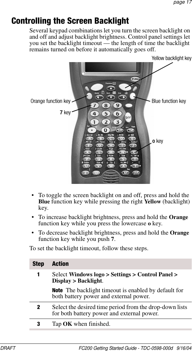 DRAFT  FC200 Getting Started Guide - TDC-0598-000d   9/16/04 page 17Controlling the Screen BacklightSeveral keypad combinations let you turn the screen backlight on and off and adjust backlight brightness. Control panel settings let you set the backlight timeout — the length of time the backlight remains turned on before it automatically goes off.• To toggle the screen backlight on and off, press and hold the Blue function key while pressing the right Yellow (backlight) key.• To increase backlight brightness, press and hold the Orange function key while you press the lowercase o key.• To decrease backlight brightness, press and hold the Orange function key while you push 7.To set the backlight timeout, follow these steps.Step Action1Select Windows logo &gt; Settings &gt; Control Panel &gt; Display &gt; Backlight.Note The backlight timeout is enabled by default for both battery power and external power.2Select the desired time period from the drop-down lists for both battery power and external power.3Tap OK when finished.Orange function key Blue function key7 keyo keyYellow backlight key