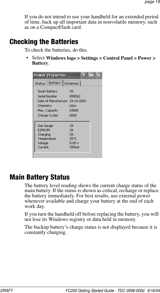 DRAFT  FC200 Getting Started Guide - TDC-0598-000d   9/16/04 page 19If you do not intend to use your handheld for an extended period of time, back up all important data in nonvolatile memory, such as on a CompactFlash card. Checking the BatteriesTo check the batteries, do this.• Select Windows logo &gt; Settings &gt; Control Panel &gt; Power &gt; Battery.Main Battery StatusThe battery level reading shows the current charge status of the main battery. If the status is shown as critical, recharge or replace the battery immediately. For best results, use external power whenever available and charge your battery at the end of each work day.If you turn the handheld off before replacing the battery, you will not lose its Windows registry or data held in memory.The backup battery’s charge status is not displayed because it is constantly charging.