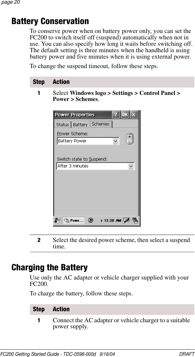FC200 Getting Started Guide - TDC-0598-000d   9/16/04 DRAFT  page 20Battery ConservationTo conserve power when on battery power only, you can set the FC200 to switch itself off (suspend) automatically when not in use. You can also specify how long it waits before switching off. The default setting is three minutes when the handheld is using battery power and five minutes when it is using external power.To change the suspend timeout, follow these steps.Charging the BatteryUse only the AC adapter or vehicle charger supplied with your FC200.To charge the battery, follow these steps.Step Action1Select Windows logo &gt; Settings &gt; Control Panel &gt; Power &gt; Schemes.2Select the desired power scheme, then select a suspend time.Step Action1Connect the AC adapter or vehicle charger to a suitable power supply.
