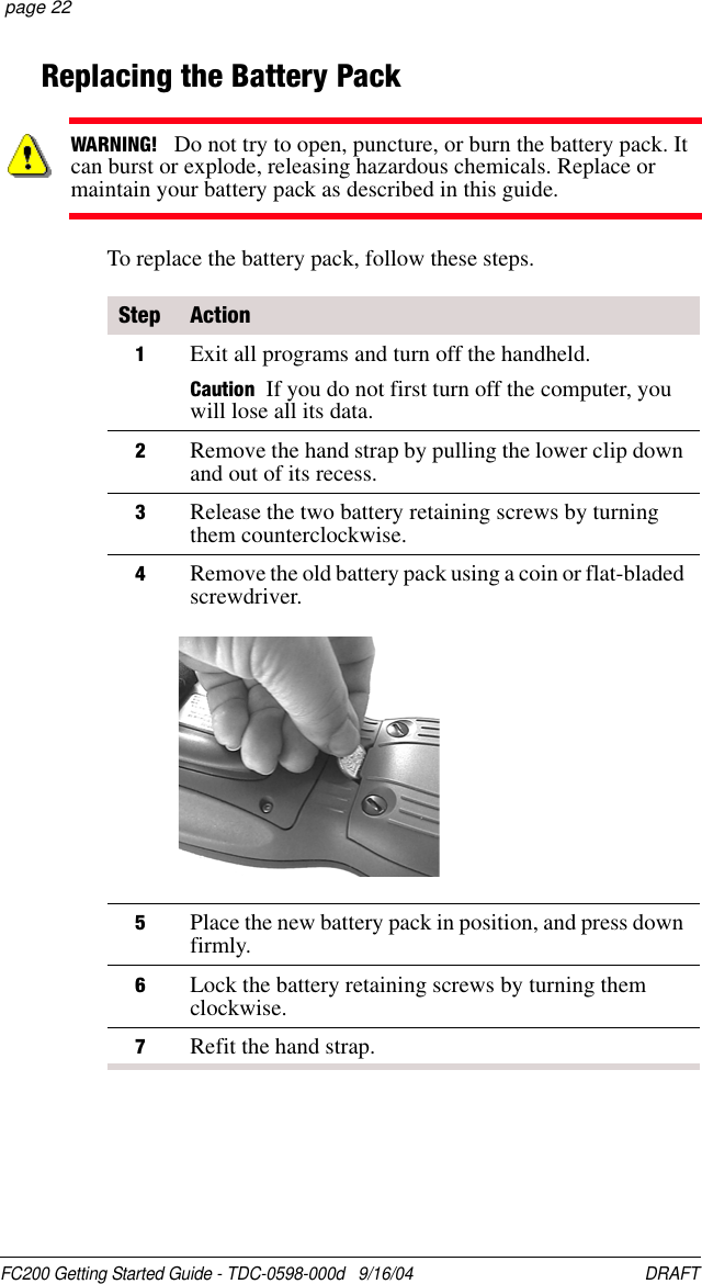 FC200 Getting Started Guide - TDC-0598-000d   9/16/04 DRAFT  page 22Replacing the Battery PackTo replace the battery pack, follow these steps.WARNING!   Do not try to open, puncture, or burn the battery pack. It can burst or explode, releasing hazardous chemicals. Replace or maintain your battery pack as described in this guide.Step Action1Exit all programs and turn off the handheld.Caution If you do not first turn off the computer, you will lose all its data.2Remove the hand strap by pulling the lower clip down and out of its recess.3Release the two battery retaining screws by turning them counterclockwise.4Remove the old battery pack using a coin or flat-bladed screwdriver.5Place the new battery pack in position, and press down firmly.6Lock the battery retaining screws by turning them clockwise.7Refit the hand strap.