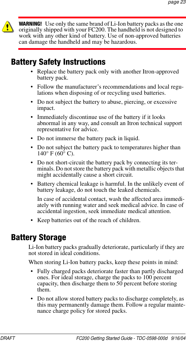 DRAFT  FC200 Getting Started Guide - TDC-0598-000d   9/16/04 page 23Battery Safety Instructions• Replace the battery pack only with another Itron-approved battery pack.• Follow the manufacturer’s recommendations and local regu-lations when disposing of or recycling used batteries.• Do not subject the battery to abuse, piercing, or excessive impact.• Immediately discontinue use of the battery if it looks abnormal in any way, and consult an Itron technical support representative for advice.• Do not immerse the battery pack in liquid.• Do not subject the battery pack to temperatures higher than 140° F (60° C).• Do not short-circuit the battery pack by connecting its ter-minals. Do not store the battery pack with metallic objects that might accidentally cause a short circuit.• Battery chemical leakage is harmful. In the unlikely event of battery leakage, do not touch the leaked chemicals. In case of accidental contact, wash the affected area immedi-ately with running water and seek medical advice. In case of accidental ingestion, seek immediate medical attention.• Keep batteries out of the reach of children.Battery StorageLi-Ion battery packs gradually deteriorate, particularly if they are not stored in ideal conditions.When storing Li-Ion battery packs, keep these points in mind:• Fully charged packs deteriorate faster than partly discharged ones. For ideal storage, charge the packs to 100 percent capacity, then discharge them to 50 percent before storing them.• Do not allow stored battery packs to discharge completely, as this may permanently damage them. Follow a regular mainte-nance charge policy for stored packs.WARNING!   Use only the same brand of Li-Ion battery packs as the one originally shipped with your FC200. The handheld is not designed to work with any other kind of battery. Use of non-approved batteries can damage the handheld and may be hazardous.