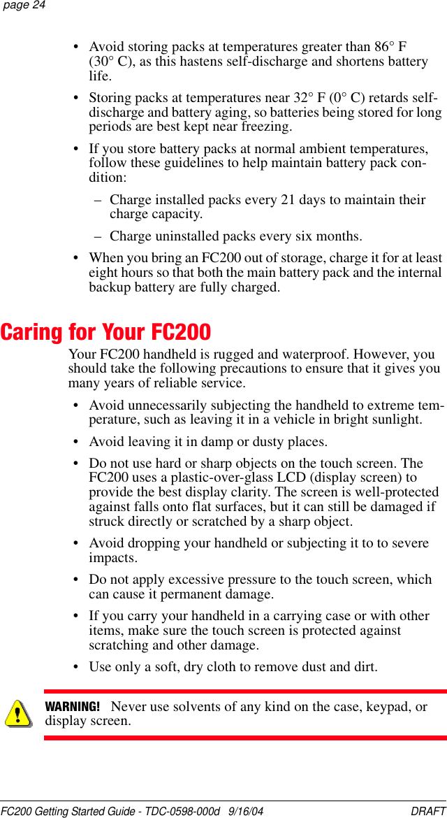 FC200 Getting Started Guide - TDC-0598-000d   9/16/04 DRAFT  page 24• Avoid storing packs at temperatures greater than 86° F (30° C), as this hastens self-discharge and shortens battery life.• Storing packs at temperatures near 32° F (0° C) retards self-discharge and battery aging, so batteries being stored for long periods are best kept near freezing.• If you store battery packs at normal ambient temperatures, follow these guidelines to help maintain battery pack con-dition:– Charge installed packs every 21 days to maintain their charge capacity.– Charge uninstalled packs every six months.• When you bring an FC200 out of storage, charge it for at least eight hours so that both the main battery pack and the internal backup battery are fully charged.Caring for Your FC200Your FC200 handheld is rugged and waterproof. However, you should take the following precautions to ensure that it gives you many years of reliable service.• Avoid unnecessarily subjecting the handheld to extreme tem-perature, such as leaving it in a vehicle in bright sunlight.• Avoid leaving it in damp or dusty places.• Do not use hard or sharp objects on the touch screen. The FC200 uses a plastic-over-glass LCD (display screen) to provide the best display clarity. The screen is well-protected against falls onto flat surfaces, but it can still be damaged if struck directly or scratched by a sharp object.• Avoid dropping your handheld or subjecting it to to severe impacts.• Do not apply excessive pressure to the touch screen, which can cause it permanent damage.• If you carry your handheld in a carrying case or with other items, make sure the touch screen is protected against scratching and other damage.• Use only a soft, dry cloth to remove dust and dirt.WARNING!   Never use solvents of any kind on the case, keypad, or display screen.