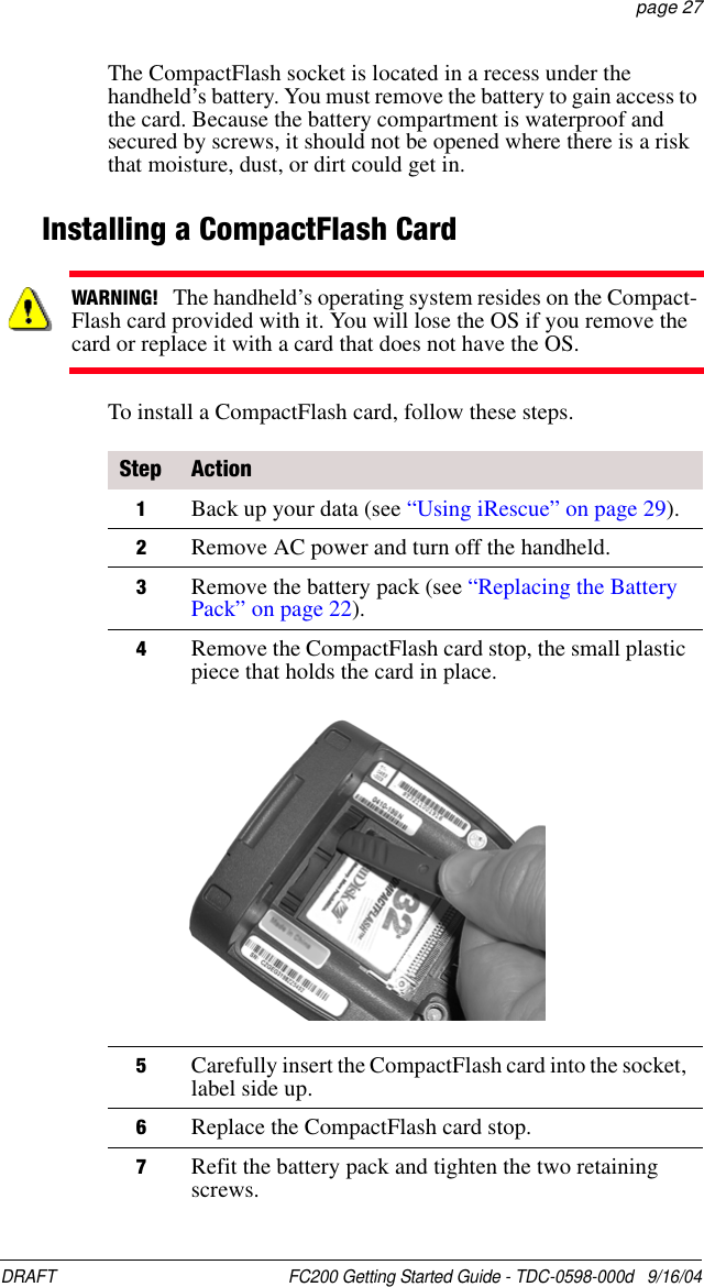 DRAFT  FC200 Getting Started Guide - TDC-0598-000d   9/16/04 page 27The CompactFlash socket is located in a recess under the handheld’s battery. You must remove the battery to gain access to the card. Because the battery compartment is waterproof and secured by screws, it should not be opened where there is a risk that moisture, dust, or dirt could get in.Installing a CompactFlash CardTo install a CompactFlash card, follow these steps.WARNING!   The handheld’s operating system resides on the Compact-Flash card provided with it. You will lose the OS if you remove the card or replace it with a card that does not have the OS.Step Action1Back up your data (see “Using iRescue” on page 29).2Remove AC power and turn off the handheld.3Remove the battery pack (see “Replacing the Battery Pack” on page 22).4Remove the CompactFlash card stop, the small plastic piece that holds the card in place.5Carefully insert the CompactFlash card into the socket, label side up.6Replace the CompactFlash card stop.7Refit the battery pack and tighten the two retaining screws.