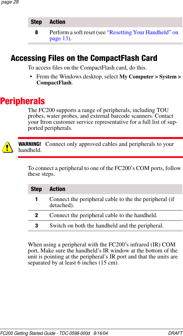 FC200 Getting Started Guide - TDC-0598-000d   9/16/04 DRAFT  page 28Accessing Files on the CompactFlash CardTo access files on the CompactFlash card, do this.• From the Windows desktop, select My Computer &gt; System &gt; CompactFlash.PeripheralsThe FC200 supports a range of peripherals, including TOU probes, water probes, and external barcode scanners. Contact your Itron customer service representative for a full list of sup-ported peripherals.To connect a peripheral to one of the FC200’s COM ports, follow these steps.When using a peripheral with the FC200’s infrared (IR) COM port, Make sure the handheld’s IR window at the bottom of the unit is pointing at the peripheral’s IR port and that the units are separated by at least 6 inches (15 cm).8Perform a soft reset (see “Resetting Your Handheld” on page 13).Step ActionWARNING!   Connect only approved cables and peripherals to your handheld.Step Action1Connect the peripheral cable to the the peripheral (if detached).2Connect the peripheral cable to the handheld.3Switch on both the handheld and the peripheral.