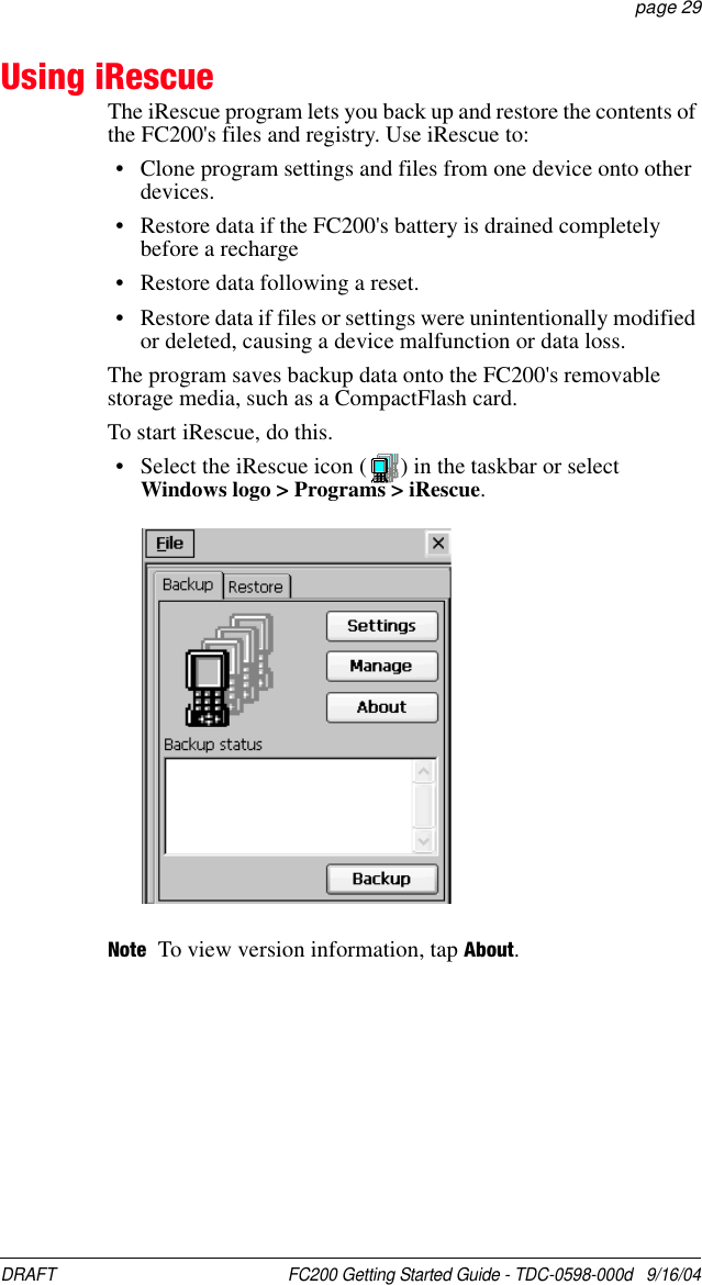 DRAFT  FC200 Getting Started Guide - TDC-0598-000d   9/16/04 page 29Using iRescueThe iRescue program lets you back up and restore the contents of the FC200&apos;s files and registry. Use iRescue to:• Clone program settings and files from one device onto other devices.• Restore data if the FC200&apos;s battery is drained completely before a recharge• Restore data following a reset.• Restore data if files or settings were unintentionally modified or deleted, causing a device malfunction or data loss.The program saves backup data onto the FC200&apos;s removable storage media, such as a CompactFlash card.To start iRescue, do this.• Select the iRescue icon ( ) in the taskbar or selectWindows logo &gt; Programs &gt; iRescue.Note To view version information, tap About.