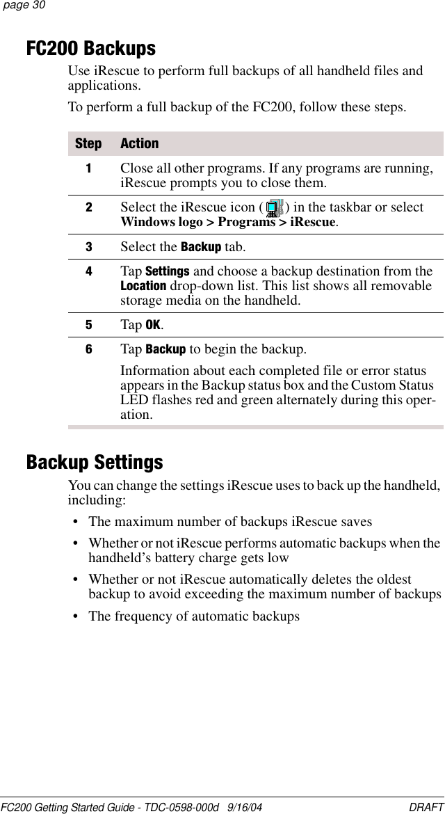 FC200 Getting Started Guide - TDC-0598-000d   9/16/04 DRAFT  page 30FC200 BackupsUse iRescue to perform full backups of all handheld files and applications.To perform a full backup of the FC200, follow these steps.Backup SettingsYou can change the settings iRescue uses to back up the handheld, including:• The maximum number of backups iRescue saves• Whether or not iRescue performs automatic backups when the handheld’s battery charge gets low• Whether or not iRescue automatically deletes the oldest backup to avoid exceeding the maximum number of backups• The frequency of automatic backupsStep Action1Close all other programs. If any programs are running, iRescue prompts you to close them.2Select the iRescue icon ( ) in the taskbar or selectWindows logo &gt; Programs &gt; iRescue.3Select the Backup tab. 4Tap Settings and choose a backup destination from the Location drop-down list. This list shows all removable storage media on the handheld.5Tap OK.6Tap Backup to begin the backup.Information about each completed file or error status appears in the Backup status box and the Custom Status LED flashes red and green alternately during this oper-ation.