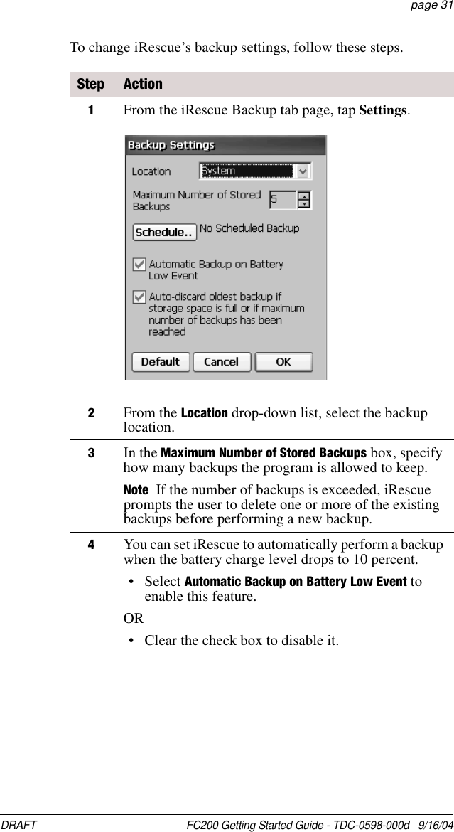 DRAFT  FC200 Getting Started Guide - TDC-0598-000d   9/16/04 page 31To change iRescue’s backup settings, follow these steps.Step Action1From the iRescue Backup tab page, tap Settings.2From the Location drop-down list, select the backup location.3In the Maximum Number of Stored Backups box, specify how many backups the program is allowed to keep. Note If the number of backups is exceeded, iRescue prompts the user to delete one or more of the existing backups before performing a new backup.4You can set iRescue to automatically perform a backup when the battery charge level drops to 10 percent.• Select Automatic Backup on Battery Low Event to enable this feature.OR• Clear the check box to disable it.