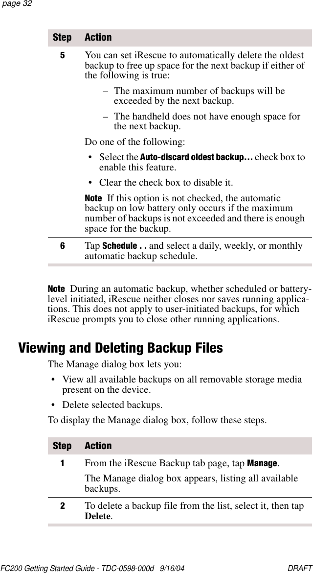 FC200 Getting Started Guide - TDC-0598-000d   9/16/04 DRAFT  page 32Note  During an automatic backup, whether scheduled or battery-level initiated, iRescue neither closes nor saves running applica-tions. This does not apply to user-initiated backups, for which iRescue prompts you to close other running applications.Viewing and Deleting Backup FilesThe Manage dialog box lets you:• View all available backups on all removable storage media present on the device.• Delete selected backups.To display the Manage dialog box, follow these steps.5You can set iRescue to automatically delete the oldest backup to free up space for the next backup if either of the following is true:– The maximum number of backups will be exceeded by the next backup.– The handheld does not have enough space for the next backup.Do one of the following:• Select the Auto-discard oldest backup… check box to enable this feature.• Clear the check box to disable it.Note If this option is not checked, the automatic backup on low battery only occurs if the maximum number of backups is not exceeded and there is enough space for the backup. 6Tap Schedule . . and select a daily, weekly, or monthly automatic backup schedule.Step ActionStep Action1From the iRescue Backup tab page, tap Manage.The Manage dialog box appears, listing all available backups.2To delete a backup file from the list, select it, then tap Delete.