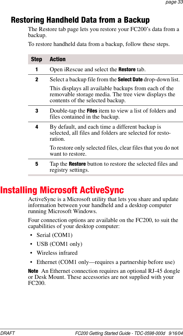 DRAFT  FC200 Getting Started Guide - TDC-0598-000d   9/16/04 page 33Restoring Handheld Data from a BackupThe Restore tab page lets you restore your FC200’s data from a backup.To restore handheld data from a backup, follow these steps.Installing Microsoft ActiveSyncActiveSync is a Microsoft utility that lets you share and update information between your handheld and a desktop computer running Microsoft Windows. Four connection options are available on the FC200, to suit the capabilities of your desktop computer:• Serial (COM1)•USB (COM1 only)• Wireless infrared• Ethernet (COM1 only—requires a partnership before use)Note An Ethernet connection requires an optional RJ-45 dongle or Desk Mount. These accessories are not supplied with your FC200.Step Action1Open iRescue and select the Restore tab. 2Select a backup file from the Select Date drop-down list.This displays all available backups from each of the removable storage media. The tree view displays the contents of the selected backup. 3Double-tap the Files item to view a list of folders and files contained in the backup. 4By default, and each time a different backup is selected, all files and folders are selected for resto-ration.To restore only selected files, clear files that you do not want to restore. 5Tap the Restore button to restore the selected files and registry settings.