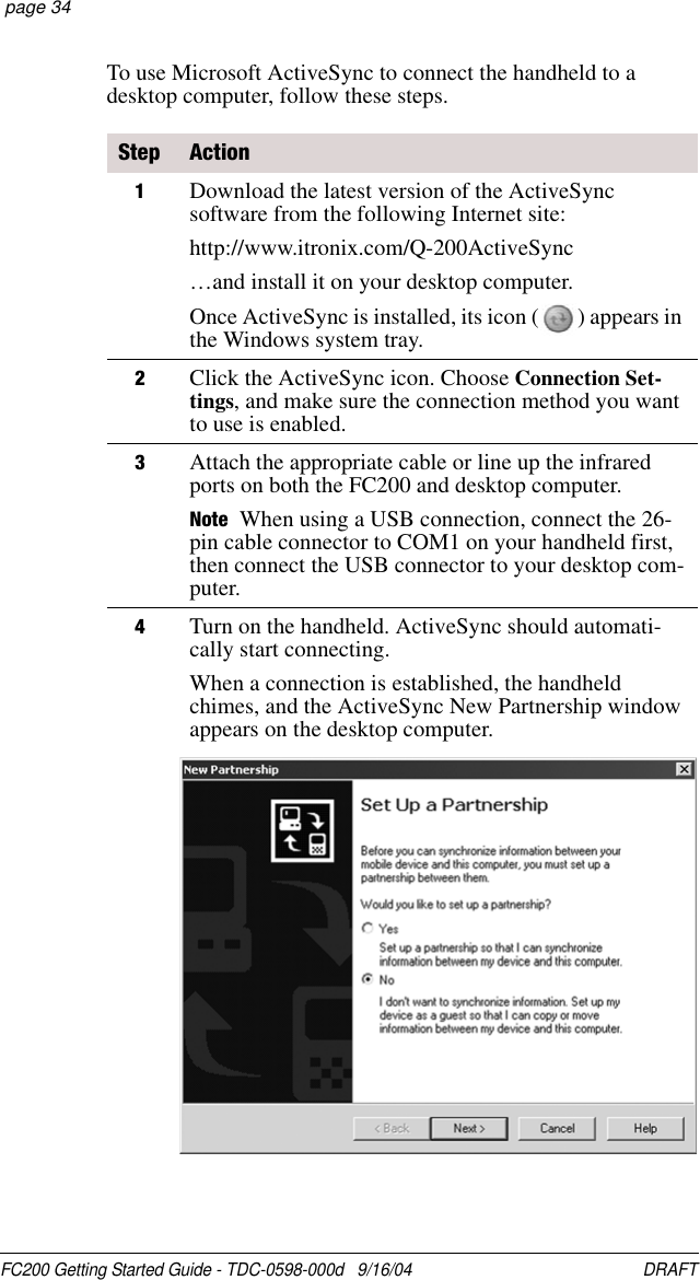 FC200 Getting Started Guide - TDC-0598-000d   9/16/04 DRAFT  page 34To use Microsoft ActiveSync to connect the handheld to a desktop computer, follow these steps.Step Action1Download the latest version of the ActiveSync software from the following Internet site:http://www.itronix.com/Q-200ActiveSync…and install it on your desktop computer.Once ActiveSync is installed, its icon ( ) appears in the Windows system tray.2Click the ActiveSync icon. Choose Connection Set-tings, and make sure the connection method you want to use is enabled.3Attach the appropriate cable or line up the infrared ports on both the FC200 and desktop computer.Note When using a USB connection, connect the 26-pin cable connector to COM1 on your handheld first, then connect the USB connector to your desktop com-puter.4Turn on the handheld. ActiveSync should automati-cally start connecting.When a connection is established, the handheld chimes, and the ActiveSync New Partnership window appears on the desktop computer.