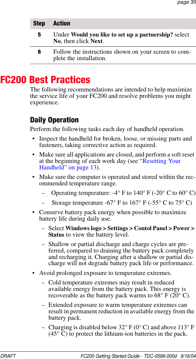DRAFT  FC200 Getting Started Guide - TDC-0598-000d   9/16/04 page 35FC200 Best PracticesThe following recommendations are intended to help maximize the service life of your FC200 and resolve problems you might experience.Daily OperationPerform the following tasks each day of handheld operation.• Inspect the handheld for broken, loose, or missing parts and fasteners, taking corrective action as required. • Make sure all applications are closed, and perform a soft reset at the beginning of each work day (see “Resetting Your Handheld” on page 13).• Make sure the computer is operated and stored within the rec-ommended temperature range.–   Operating temperature: -4° F to 140° F (-20° C to 60° C)–   Storage temperature -67° F to 167° F (-55° C to 75° C)• Conserve battery pack energy when possible to maximize battery life during daily use.– Select Windows logo &gt; Settings &gt; Contol Panel &gt; Power &gt; Status to view the battery level.– Shallow or partial discharge and charge cycles are pre-ferred, compared to draining the battery pack completely and recharging it. Charging after a shallow or partial dis-charge will not degrade battery pack life or performance.• Avoid prolonged exposure to temperature extremes.– Cold temperature extremes may result in reduced available energy from the battery pack. This energy is recoverable as the battery pack warms to 68° F (20° C).– Extended exposure to warm temperature extremes can result in permanent reduction in available energy from the battery pack.– Charging is disabled below 32° F (0° C) and above 113° F (45° C) to protect the lithium-ion batteries in the pack.5Under Would you like to set up a partnership? select No, then click Next.6Follow the instructions shown on your screen to com-plete the installation.Step Action