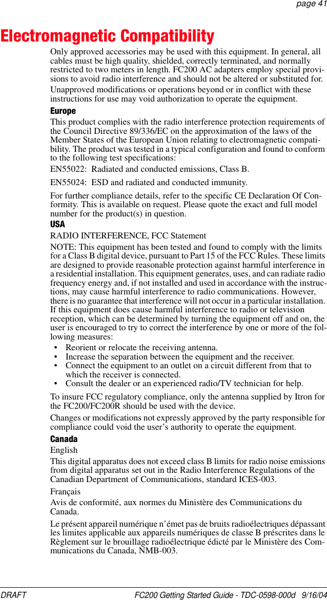 DRAFT  FC200 Getting Started Guide - TDC-0598-000d   9/16/04 page 41Electromagnetic CompatibilityOnly approved accessories may be used with this equipment. In general, all cables must be high quality, shielded, correctly terminated, and normally restricted to two meters in length. FC200 AC adapters employ special provi-sions to avoid radio interference and should not be altered or substituted for.Unapproved modifications or operations beyond or in conflict with these instructions for use may void authorization to operate the equipment. EuropeThis product complies with the radio interference protection requirements of the Council Directive 89/336/EC on the approximation of the laws of the Member States of the European Union relating to electromagnetic compati-bility. The product was tested in a typical configuration and found to conform to the following test specifications:EN55022: Radiated and conducted emissions, Class B.EN55024: ESD and radiated and conducted immunity.For further compliance details, refer to the specific CE Declaration Of Con-formity. This is available on request. Please quote the exact and full model number for the product(s) in question.USARADIO INTERFERENCE, FCC StatementNOTE: This equipment has been tested and found to comply with the limits for a Class B digital device, pursuant to Part 15 of the FCC Rules. These limits are designed to provide reasonable protection against harmful interference in a residential installation. This equipment generates, uses, and can radiate radio frequency energy and, if not installed and used in accordance with the instruc-tions, may cause harmful interference to radio communications. However, there is no guarantee that interference will not occur in a particular installation. If this equipment does cause harmful interference to radio or television reception, which can be determined by turning the equipment off and on, the user is encouraged to try to correct the interference by one or more of the fol-lowing measures:• Reorient or relocate the receiving antenna.• Increase the separation between the equipment and the receiver.• Connect the equipment to an outlet on a circuit different from that to which the receiver is connected.• Consult the dealer or an experienced radio/TV technician for help.To insure FCC regulatory compliance, only the antenna supplied by Itron for the FC200/FC200R should be used with the device.Changes or modifications not expressly approved by the party responsible for compliance could void the user’s authority to operate the equipment.CanadaEnglishThis digital apparatus does not exceed class B limits for radio noise emissions from digital apparatus set out in the Radio Interference Regulations of the Canadian Department of Communications, standard ICES-003.FrançaisAvis de conformité‚ aux normes du Ministère des Communications du Canada.Le présent appareil numérique n’émet pas de bruits radioélectriques dépassant les limites applicable aux appareils numériques de classe B préscrites dans le Règlement sur le brouillage radioélectrique édicté par le Ministère des Com-munications du Canada, NMB-003.