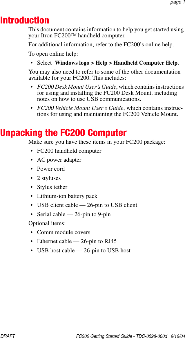 DRAFT  FC200 Getting Started Guide - TDC-0598-000d   9/16/04 page 1IntroductionThis document contains information to help you get started using your Itron FC200™ handheld computer.For additional information, refer to the FC200’s online help.To open online help:• Select  Windows logo &gt; Help &gt; Handheld Computer Help.You may also need to refer to some of the other documentation available for your FC200. This includes:•FC200 Desk Mount User’s Guide, which contains instructions for using and installing the FC200 Desk Mount, including notes on how to use USB communications.•FC200 Vehicle Mount User’s Guide, which contains instruc-tions for using and maintaining the FC200 Vehicle Mount.Unpacking the FC200 ComputerMake sure you have these items in your FC200 package:• FC200 handheld computer• AC power adapter• Power cord• 2 styluses• Stylus tether• Lithium-ion battery pack• USB client cable — 26-pin to USB client• Serial cable — 26-pin to 9-pinOptional items:• Comm module covers• Ethernet cable — 26-pin to RJ45• USB host cable — 26-pin to USB host