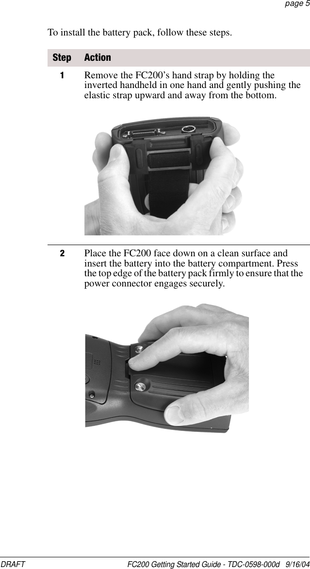 DRAFT  FC200 Getting Started Guide - TDC-0598-000d   9/16/04 page 5To install the battery pack, follow these steps.Step Action1Remove the FC200’s hand strap by holding the inverted handheld in one hand and gently pushing the elastic strap upward and away from the bottom. 2Place the FC200 face down on a clean surface and insert the battery into the battery compartment. Press the top edge of the battery pack firmly to ensure that the power connector engages securely.