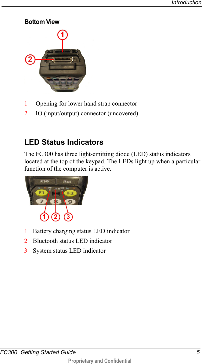  Introduction  FC300  Getting Started Guide  5  Proprietary and Confidential     Bottom View    1 Opening for lower hand strap connector 2 IO (input/output) connector (uncovered)   LED Status Indicators The FC300 has three light-emitting diode (LED) status indicators located at the top of the keypad. The LEDs light up when a particular function of the computer is active.    1 Battery charging status LED indicator 2 Bluetooth status LED indicator 3 System status LED indicator  