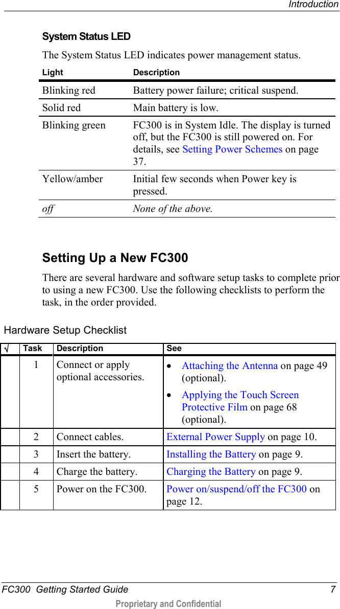  Introduction  FC300  Getting Started Guide  7  Proprietary and Confidential     System Status LED The System Status LED indicates power management status.  Light Description Blinking red Battery power failure; critical suspend. Solid red Main battery is low. Blinking green FC300 is in System Idle. The display is turned off, but the FC300 is still powered on. For details, see Setting Power Schemes on page 37. Yellow/amber Initial few seconds when Power key is pressed. off None of the above.   Setting Up a New FC300 There are several hardware and software setup tasks to complete prior to using a new FC300. Use the following checklists to perform the task, in the order provided. Hardware Setup Checklist √ Task Description See   1  Connect or apply optional accessories. • Attaching the Antenna on page 49 (optional). • Applying the Touch Screen Protective Film on page 68 (optional).   2  Connect cables. External Power Supply on page 10.   3  Insert the battery. Installing the Battery on page 9.   4  Charge the battery. Charging the Battery on page 9.   5  Power on the FC300. Power on/suspend/off the FC300 on page 12.  