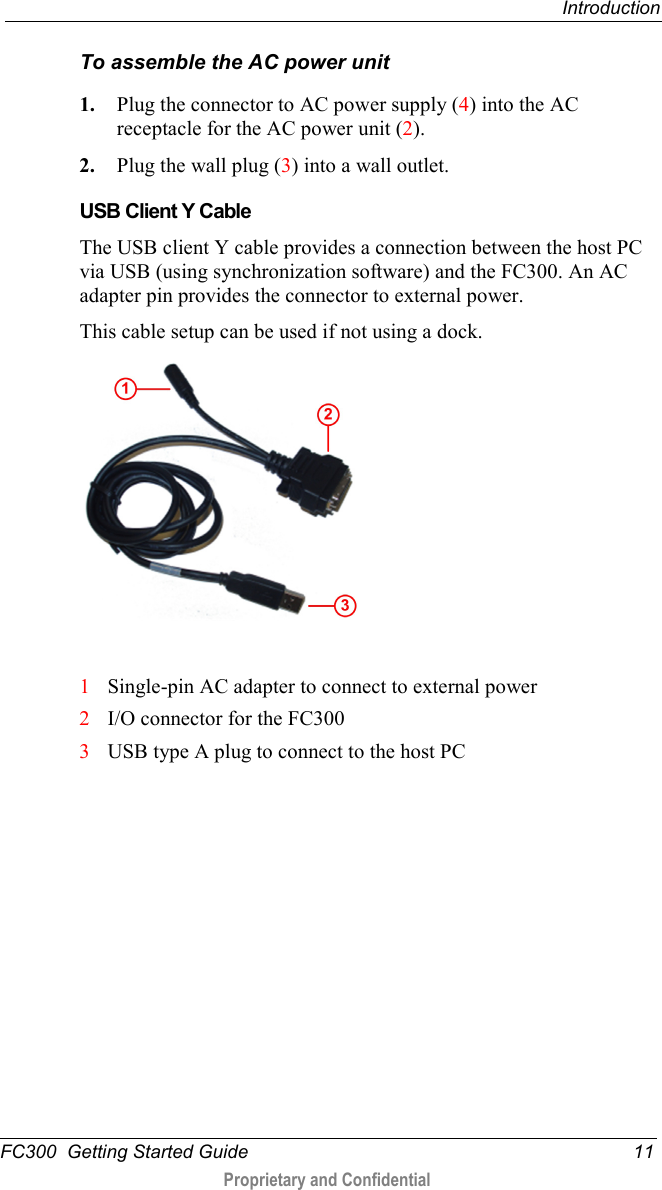  Introduction  FC300  Getting Started Guide 11  Proprietary and Confidential    To assemble the AC power unit 1. Plug the connector to AC power supply (4) into the AC receptacle for the AC power unit (2). 2. Plug the wall plug (3) into a wall outlet.   USB Client Y Cable The USB client Y cable provides a connection between the host PC via USB (using synchronization software) and the FC300. An AC adapter pin provides the connector to external power. This cable setup can be used if not using a dock.    1 Single-pin AC adapter to connect to external power 2 I/O connector for the FC300 3 USB type A plug to connect to the host PC  