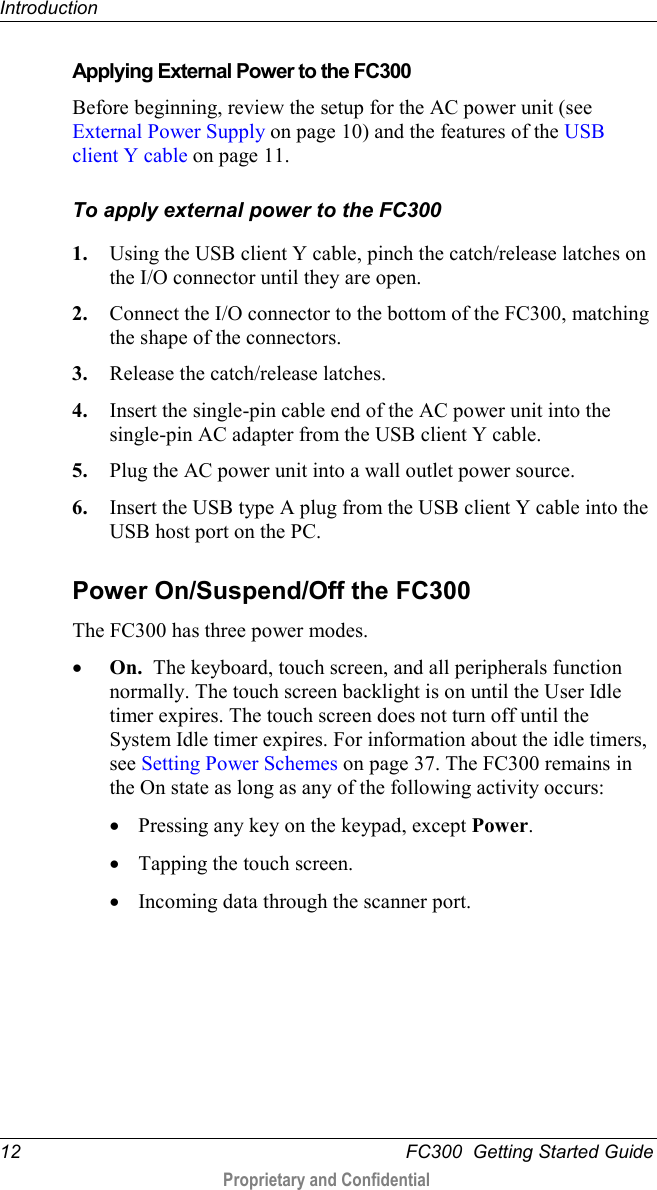 Introduction  12   FC300  Getting Started Guide  Proprietary and Confidential     Applying External Power to the FC300 Before beginning, review the setup for the AC power unit (see External Power Supply on page 10) and the features of the USB client Y cable on page 11. To apply external power to the FC300 1. Using the USB client Y cable, pinch the catch/release latches on the I/O connector until they are open. 2. Connect the I/O connector to the bottom of the FC300, matching the shape of the connectors. 3. Release the catch/release latches. 4. Insert the single-pin cable end of the AC power unit into the single-pin AC adapter from the USB client Y cable. 5. Plug the AC power unit into a wall outlet power source. 6. Insert the USB type A plug from the USB client Y cable into the USB host port on the PC.   Power On/Suspend/Off the FC300 The FC300 has three power modes. • On.  The keyboard, touch screen, and all peripherals function normally. The touch screen backlight is on until the User Idle timer expires. The touch screen does not turn off until the System Idle timer expires. For information about the idle timers, see Setting Power Schemes on page 37. The FC300 remains in the On state as long as any of the following activity occurs: • Pressing any key on the keypad, except Power.  • Tapping the touch screen. • Incoming data through the scanner port. 