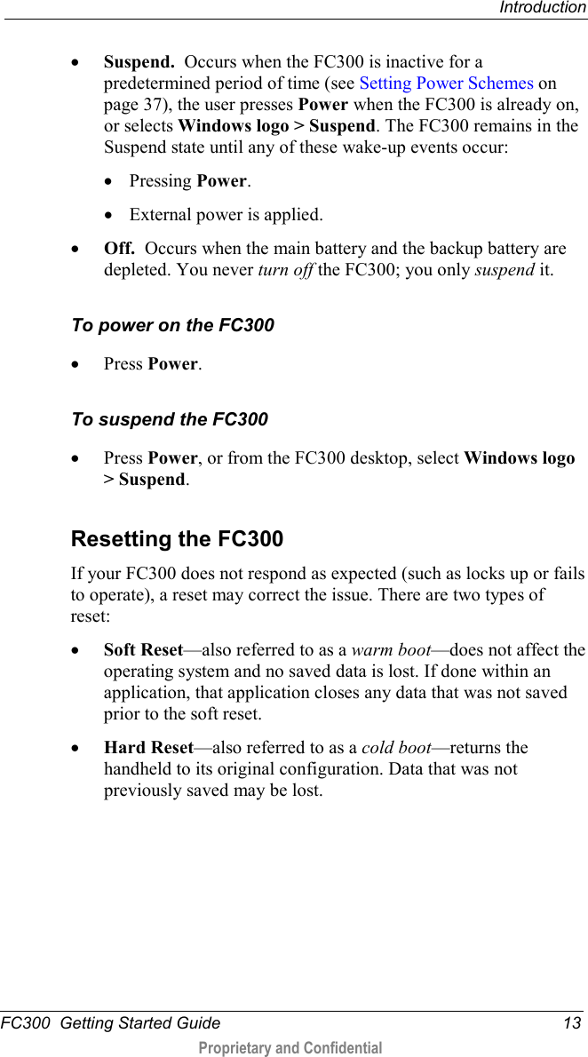  Introduction  FC300  Getting Started Guide 13  Proprietary and Confidential    • Suspend.  Occurs when the FC300 is inactive for a predetermined period of time (see Setting Power Schemes on page 37), the user presses Power when the FC300 is already on, or selects Windows logo &gt; Suspend. The FC300 remains in the Suspend state until any of these wake-up events occur: • Pressing Power.  • External power is applied. • Off.  Occurs when the main battery and the backup battery are depleted. You never turn off the FC300; you only suspend it.  To power on the FC300 • Press Power.  To suspend the FC300 • Press Power, or from the FC300 desktop, select Windows logo &gt; Suspend.   Resetting the FC300 If your FC300 does not respond as expected (such as locks up or fails to operate), a reset may correct the issue. There are two types of reset: • Soft Reset—also referred to as a warm boot—does not affect the operating system and no saved data is lost. If done within an application, that application closes any data that was not saved prior to the soft reset.  • Hard Reset—also referred to as a cold boot—returns the handheld to its original configuration. Data that was not previously saved may be lost. 