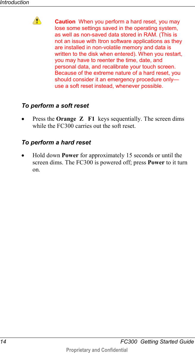 Introduction  14   FC300  Getting Started Guide  Proprietary and Confidential     Caution  When you perform a hard reset, you may lose some settings saved in the operating system, as well as non-saved data stored in RAM. (This is not an issue with Itron software applications as they are installed in non-volatile memory and data is written to the disk when entered). When you restart, you may have to reenter the time, date, and personal data, and recalibrate your touch screen. Because of the extreme nature of a hard reset, you should consider it an emergency procedure only—use a soft reset instead, whenever possible.  To perform a soft reset • Press the Orange  Z   F1  keys sequentially. The screen dims while the FC300 carries out the soft reset. To perform a hard reset • Hold down Power for approximately 15 seconds or until the screen dims. The FC300 is powered off; press Power to it turn on.  