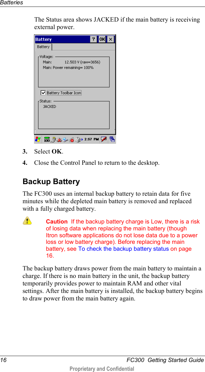 Batteries  16   FC300  Getting Started Guide  Proprietary and Confidential    The Status area shows JACKED if the main battery is receiving external power.  3. Select OK. 4. Close the Control Panel to return to the desktop.  Backup Battery The FC300 uses an internal backup battery to retain data for five minutes while the depleted main battery is removed and replaced with a fully charged battery.   Caution  If the backup battery charge is Low, there is a risk of losing data when replacing the main battery (though Itron software applications do not lose data due to a power loss or low battery charge). Before replacing the main battery, see To check the backup battery status on page 16. The backup battery draws power from the main battery to maintain a charge. If there is no main battery in the unit, the backup battery temporarily provides power to maintain RAM and other vital settings. After the main battery is installed, the backup battery begins to draw power from the main battery again.     