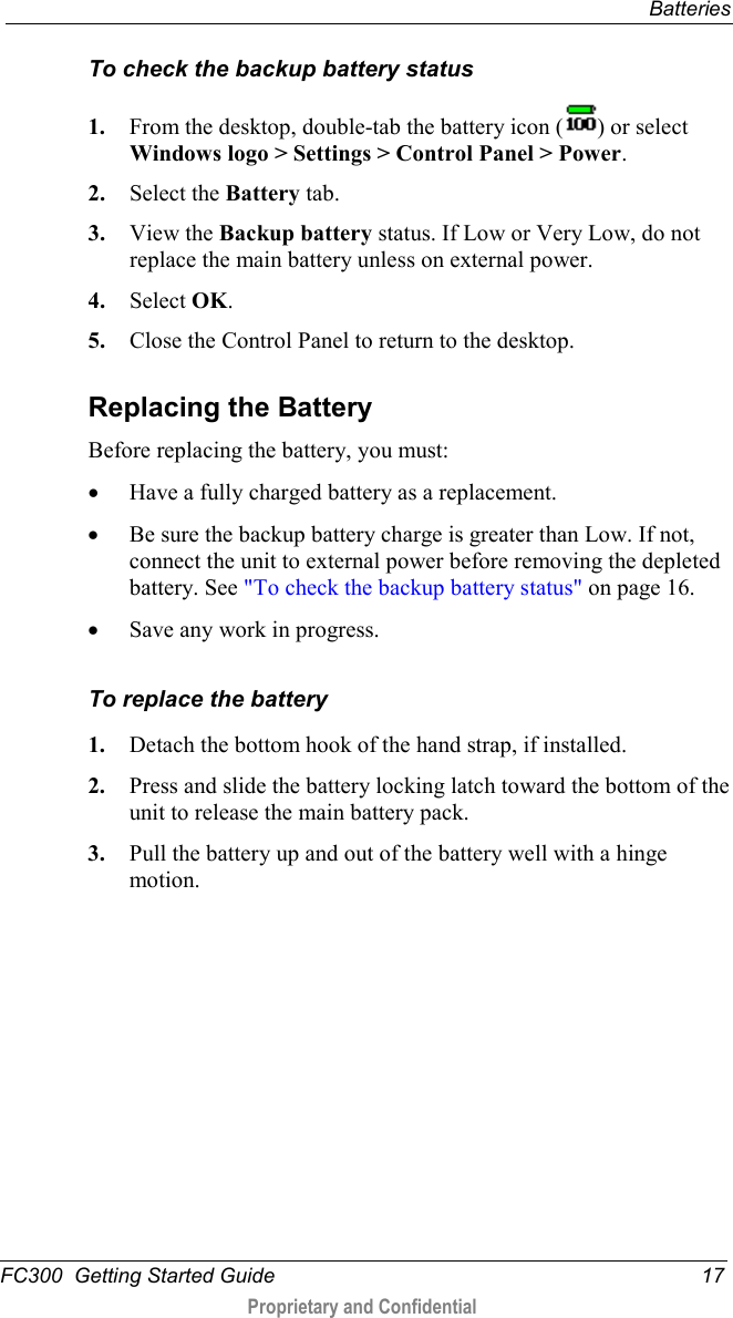  Batteries  FC300  Getting Started Guide 17  Proprietary and Confidential    To check the backup battery status 1. From the desktop, double-tab the battery icon ( ) or select Windows logo &gt; Settings &gt; Control Panel &gt; Power. 2. Select the Battery tab. 3. View the Backup battery status. If Low or Very Low, do not replace the main battery unless on external power. 4. Select OK. 5. Close the Control Panel to return to the desktop.  Replacing the Battery Before replacing the battery, you must: • Have a fully charged battery as a replacement. • Be sure the backup battery charge is greater than Low. If not, connect the unit to external power before removing the depleted battery. See &quot;To check the backup battery status&quot; on page 16. • Save any work in progress.  To replace the battery 1. Detach the bottom hook of the hand strap, if installed. 2. Press and slide the battery locking latch toward the bottom of the unit to release the main battery pack. 3. Pull the battery up and out of the battery well with a hinge motion. 