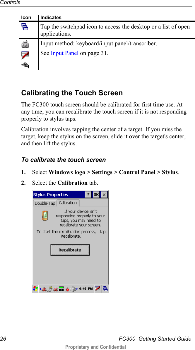 Controls  26   FC300  Getting Started Guide  Proprietary and Confidential    Icon Indicates  Tap the switchpad icon to access the desktop or a list of open applications.    Input method: keyboard/input panel/transcriber. See Input Panel on page 31.    Calibrating the Touch Screen The FC300 touch screen should be calibrated for first time use. At any time, you can recalibrate the touch screen if it is not responding properly to stylus taps. Calibration involves tapping the center of a target. If you miss the target, keep the stylus on the screen, slide it over the target&apos;s center, and then lift the stylus. To calibrate the touch screen 1. Select Windows logo &gt; Settings &gt; Control Panel &gt; Stylus. 2. Select the Calibration tab.  