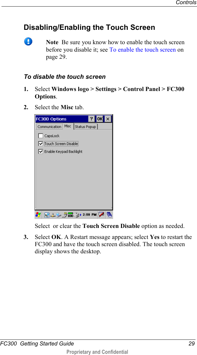  Controls  FC300  Getting Started Guide 29  Proprietary and Confidential     Disabling/Enabling the Touch Screen   Note  Be sure you know how to enable the touch screen before you disable it; see To enable the touch screen on page 29.  To disable the touch screen 1. Select Windows logo &gt; Settings &gt; Control Panel &gt; FC300 Options. 2. Select the Misc tab.  Select  or clear the Touch Screen Disable option as needed. 3. Select OK. A Restart message appears; select Yes to restart the FC300 and have the touch screen disabled. The touch screen display shows the desktop.   