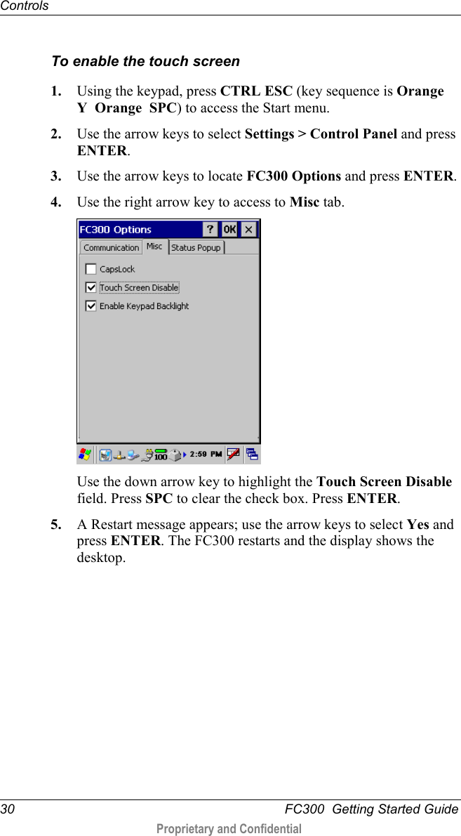 Controls  30   FC300  Getting Started Guide  Proprietary and Confidential    To enable the touch screen 1. Using the keypad, press CTRL ESC (key sequence is Orange  Y  Orange  SPC) to access the Start menu. 2. Use the arrow keys to select Settings &gt; Control Panel and press ENTER. 3. Use the arrow keys to locate FC300 Options and press ENTER. 4. Use the right arrow key to access to Misc tab.  Use the down arrow key to highlight the Touch Screen Disable field. Press SPC to clear the check box. Press ENTER. 5. A Restart message appears; use the arrow keys to select Yes and press ENTER. The FC300 restarts and the display shows the desktop.  