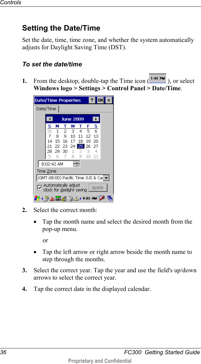 Controls  36   FC300  Getting Started Guide  Proprietary and Confidential     Setting the Date/Time Set the date, time, time zone, and whether the system automatically adjusts for Daylight Saving Time (DST). To set the date/time 1. From the desktop, double-tap the Time icon (  ), or select Windows logo &gt; Settings &gt; Control Panel &gt; Date/Time.  2. Select the correct month: • Tap the month name and select the desired month from the pop-up menu.  or • Tap the left arrow or right arrow beside the month name to step through the months. 3. Select the correct year. Tap the year and use the field&apos;s up/down arrows to select the correct year. 4. Tap the correct date in the displayed calendar. 