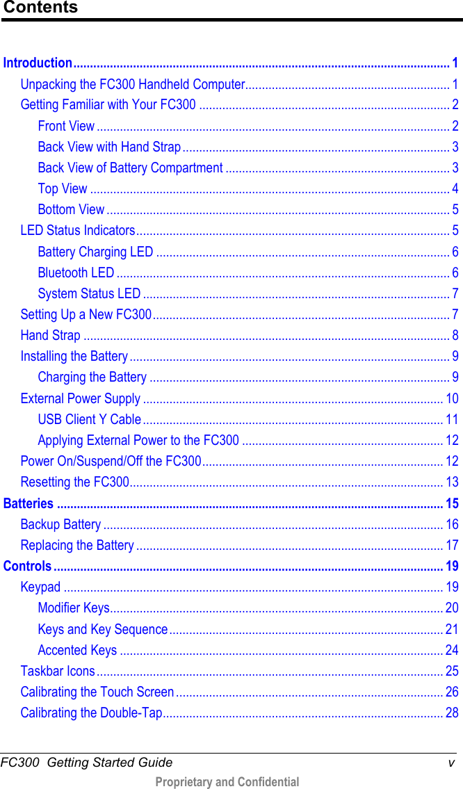  FC300  Getting Started Guide  v  Proprietary and Confidential    Contents Introduction .................................................................................................................. 1 Unpacking the FC300 Handheld Computer .............................................................. 1 Getting Familiar with Your FC300 ............................................................................ 2 Front View ........................................................................................................... 2 Back View with Hand Strap ................................................................................. 3 Back View of Battery Compartment .................................................................... 3 Top View ............................................................................................................. 4 Bottom View ........................................................................................................ 5 LED Status Indicators ............................................................................................... 5 Battery Charging LED ......................................................................................... 6 Bluetooth LED ..................................................................................................... 6 System Status LED ............................................................................................. 7 Setting Up a New FC300 .......................................................................................... 7 Hand Strap ............................................................................................................... 8 Installing the Battery ................................................................................................. 9 Charging the Battery ........................................................................................... 9 External Power Supply ........................................................................................... 10 USB Client Y Cable ........................................................................................... 11 Applying External Power to the FC300 ............................................................. 12 Power On/Suspend/Off the FC300 ......................................................................... 12 Resetting the FC300 ............................................................................................... 13 Batteries ..................................................................................................................... 15 Backup Battery ....................................................................................................... 16 Replacing the Battery ............................................................................................. 17 Controls ...................................................................................................................... 19 Keypad ................................................................................................................... 19 Modifier Keys..................................................................................................... 20 Keys and Key Sequence ................................................................................... 21 Accented Keys .................................................................................................. 24 Taskbar Icons ......................................................................................................... 25 Calibrating the Touch Screen ................................................................................. 26 Calibrating the Double-Tap ..................................................................................... 28 