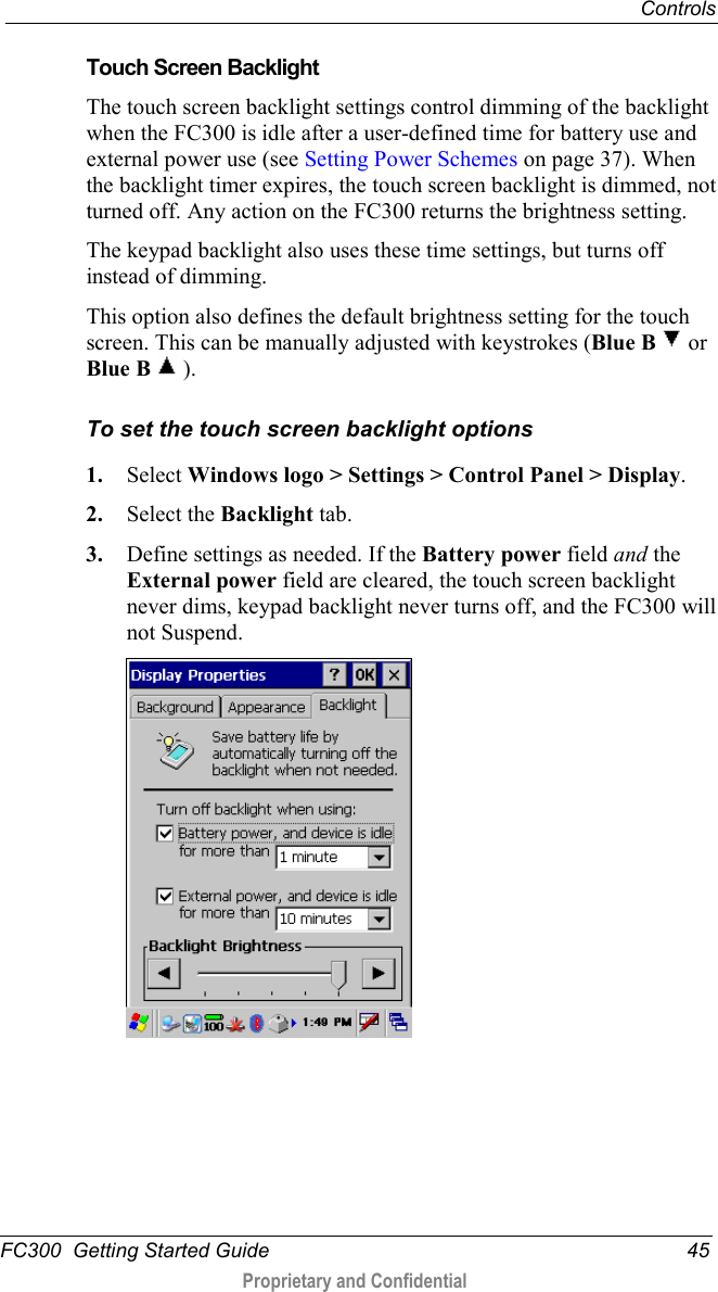  Controls  FC300  Getting Started Guide 45  Proprietary and Confidential    Touch Screen Backlight The touch screen backlight settings control dimming of the backlight when the FC300 is idle after a user-defined time for battery use and external power use (see Setting Power Schemes on page 37). When the backlight timer expires, the touch screen backlight is dimmed, not turned off. Any action on the FC300 returns the brightness setting. The keypad backlight also uses these time settings, but turns off instead of dimming. This option also defines the default brightness setting for the touch screen. This can be manually adjusted with keystrokes (Blue B   or Blue B  ). To set the touch screen backlight options 1. Select Windows logo &gt; Settings &gt; Control Panel &gt; Display. 2. Select the Backlight tab. 3. Define settings as needed. If the Battery power field and the External power field are cleared, the touch screen backlight never dims, keypad backlight never turns off, and the FC300 will not Suspend.  